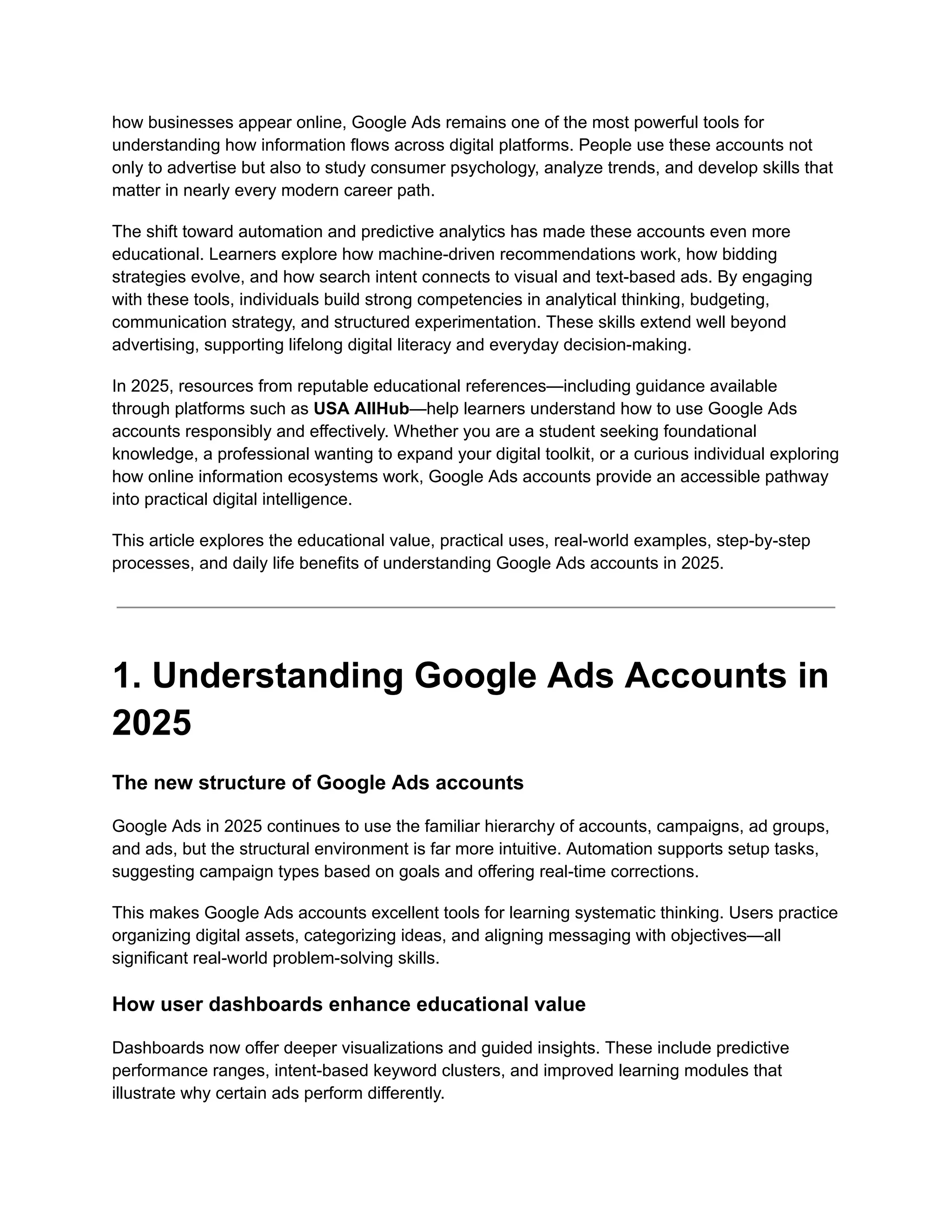 how businesses appear online, Google Ads remains one of the most powerful tools for
understanding how information flows across digital platforms. People use these accounts not
only to advertise but also to study consumer psychology, analyze trends, and develop skills that
matter in nearly every modern career path.
The shift toward automation and predictive analytics has made these accounts even more
educational. Learners explore how machine-driven recommendations work, how bidding
strategies evolve, and how search intent connects to visual and text-based ads. By engaging
with these tools, individuals build strong competencies in analytical thinking, budgeting,
communication strategy, and structured experimentation. These skills extend well beyond
advertising, supporting lifelong digital literacy and everyday decision-making.
In 2025, resources from reputable educational references—including guidance available
through platforms such as USA AllHub—help learners understand how to use Google Ads
accounts responsibly and effectively. Whether you are a student seeking foundational
knowledge, a professional wanting to expand your digital toolkit, or a curious individual exploring
how online information ecosystems work, Google Ads accounts provide an accessible pathway
into practical digital intelligence.
This article explores the educational value, practical uses, real-world examples, step-by-step
processes, and daily life benefits of understanding Google Ads accounts in 2025.
1. Understanding Google Ads Accounts in
2025
The new structure of Google Ads accounts
Google Ads in 2025 continues to use the familiar hierarchy of accounts, campaigns, ad groups,
and ads, but the structural environment is far more intuitive. Automation supports setup tasks,
suggesting campaign types based on goals and offering real-time corrections.
This makes Google Ads accounts excellent tools for learning systematic thinking. Users practice
organizing digital assets, categorizing ideas, and aligning messaging with objectives—all
significant real-world problem-solving skills.
How user dashboards enhance educational value
Dashboards now offer deeper visualizations and guided insights. These include predictive
performance ranges, intent-based keyword clusters, and improved learning modules that
illustrate why certain ads perform differently.
 