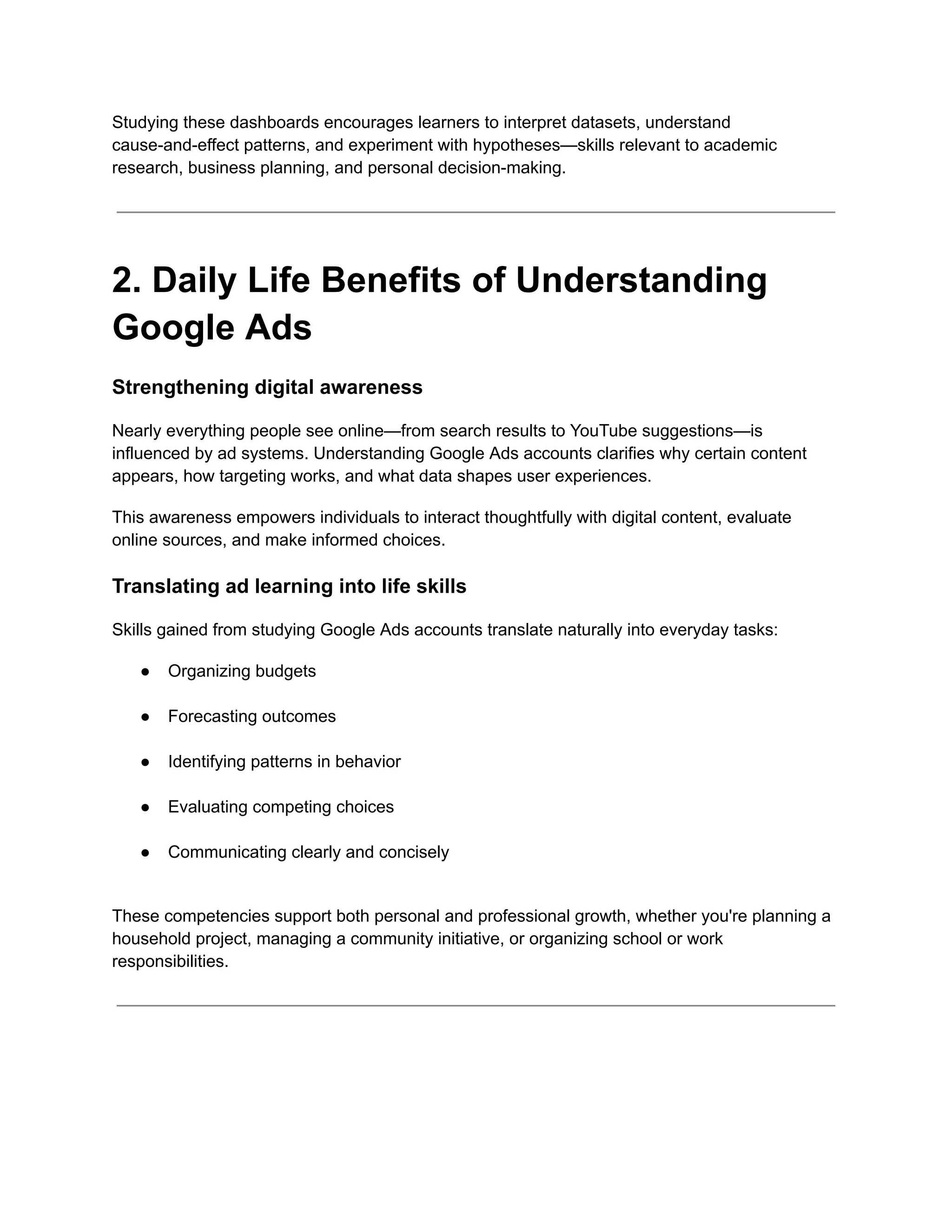 Studying these dashboards encourages learners to interpret datasets, understand
cause-and-effect patterns, and experiment with hypotheses—skills relevant to academic
research, business planning, and personal decision-making.
2. Daily Life Benefits of Understanding
Google Ads
Strengthening digital awareness
Nearly everything people see online—from search results to YouTube suggestions—is
influenced by ad systems. Understanding Google Ads accounts clarifies why certain content
appears, how targeting works, and what data shapes user experiences.
This awareness empowers individuals to interact thoughtfully with digital content, evaluate
online sources, and make informed choices.
Translating ad learning into life skills
Skills gained from studying Google Ads accounts translate naturally into everyday tasks:
●​ Organizing budgets​
●​ Forecasting outcomes​
●​ Identifying patterns in behavior​
●​ Evaluating competing choices​
●​ Communicating clearly and concisely​
These competencies support both personal and professional growth, whether you're planning a
household project, managing a community initiative, or organizing school or work
responsibilities.
 