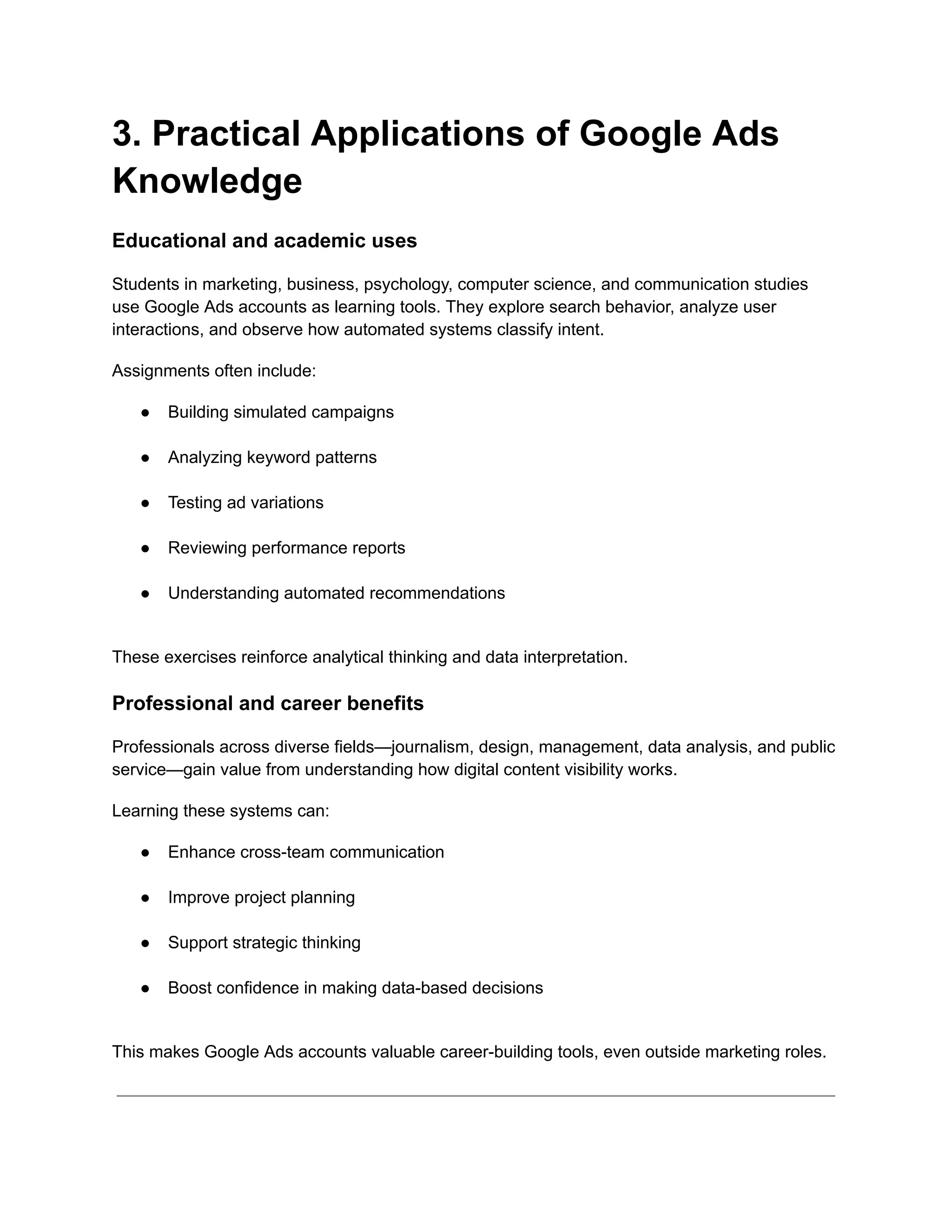 3. Practical Applications of Google Ads
Knowledge
Educational and academic uses
Students in marketing, business, psychology, computer science, and communication studies
use Google Ads accounts as learning tools. They explore search behavior, analyze user
interactions, and observe how automated systems classify intent.
Assignments often include:
●​ Building simulated campaigns​
●​ Analyzing keyword patterns​
●​ Testing ad variations​
●​ Reviewing performance reports​
●​ Understanding automated recommendations​
These exercises reinforce analytical thinking and data interpretation.
Professional and career benefits
Professionals across diverse fields—journalism, design, management, data analysis, and public
service—gain value from understanding how digital content visibility works.
Learning these systems can:
●​ Enhance cross-team communication​
●​ Improve project planning​
●​ Support strategic thinking​
●​ Boost confidence in making data-based decisions​
This makes Google Ads accounts valuable career-building tools, even outside marketing roles.
 