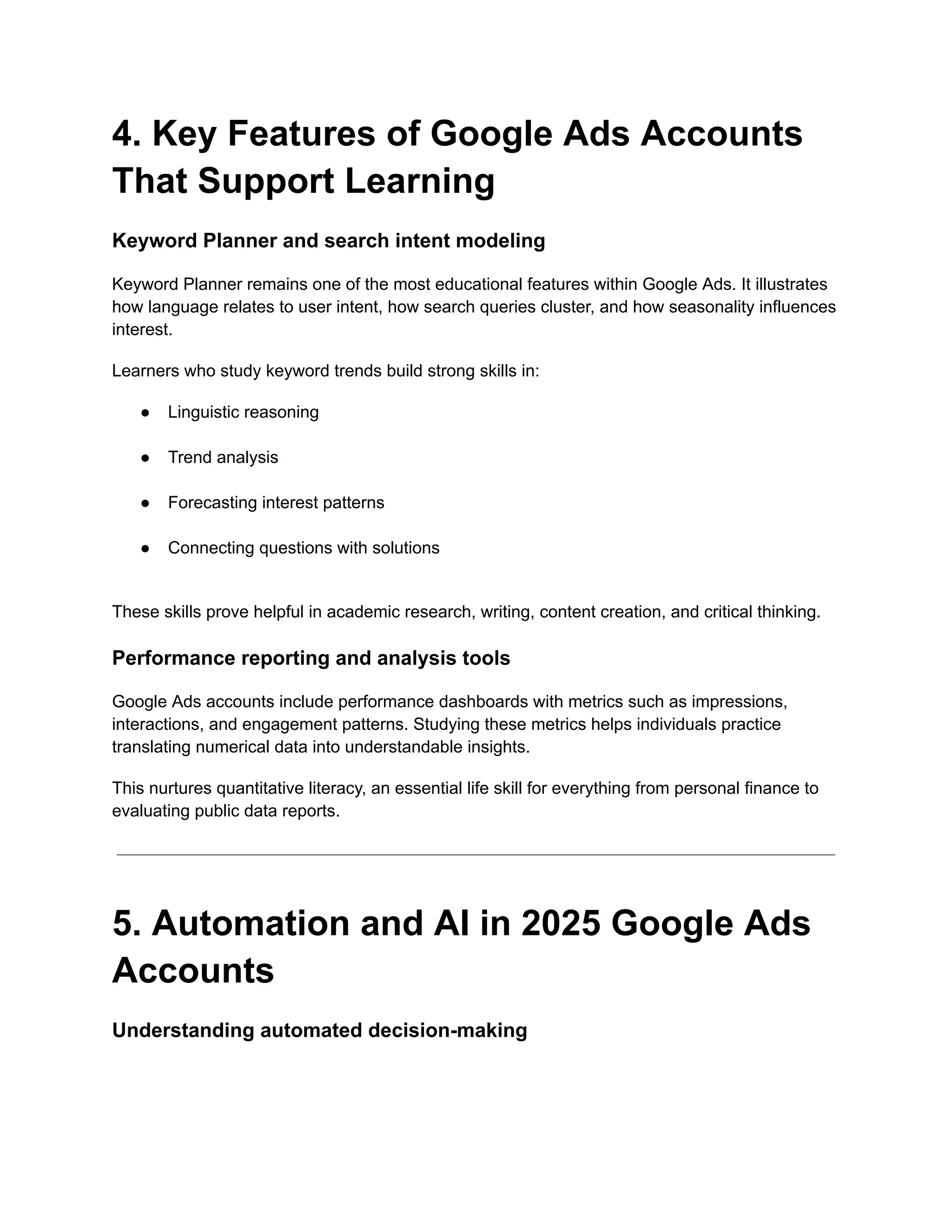 4. Key Features of Google Ads Accounts
That Support Learning
Keyword Planner and search intent modeling
Keyword Planner remains one of the most educational features within Google Ads. It illustrates
how language relates to user intent, how search queries cluster, and how seasonality influences
interest.
Learners who study keyword trends build strong skills in:
●​ Linguistic reasoning​
●​ Trend analysis​
●​ Forecasting interest patterns​
●​ Connecting questions with solutions​
These skills prove helpful in academic research, writing, content creation, and critical thinking.
Performance reporting and analysis tools
Google Ads accounts include performance dashboards with metrics such as impressions,
interactions, and engagement patterns. Studying these metrics helps individuals practice
translating numerical data into understandable insights.
This nurtures quantitative literacy, an essential life skill for everything from personal finance to
evaluating public data reports.
5. Automation and AI in 2025 Google Ads
Accounts
Understanding automated decision-making
 