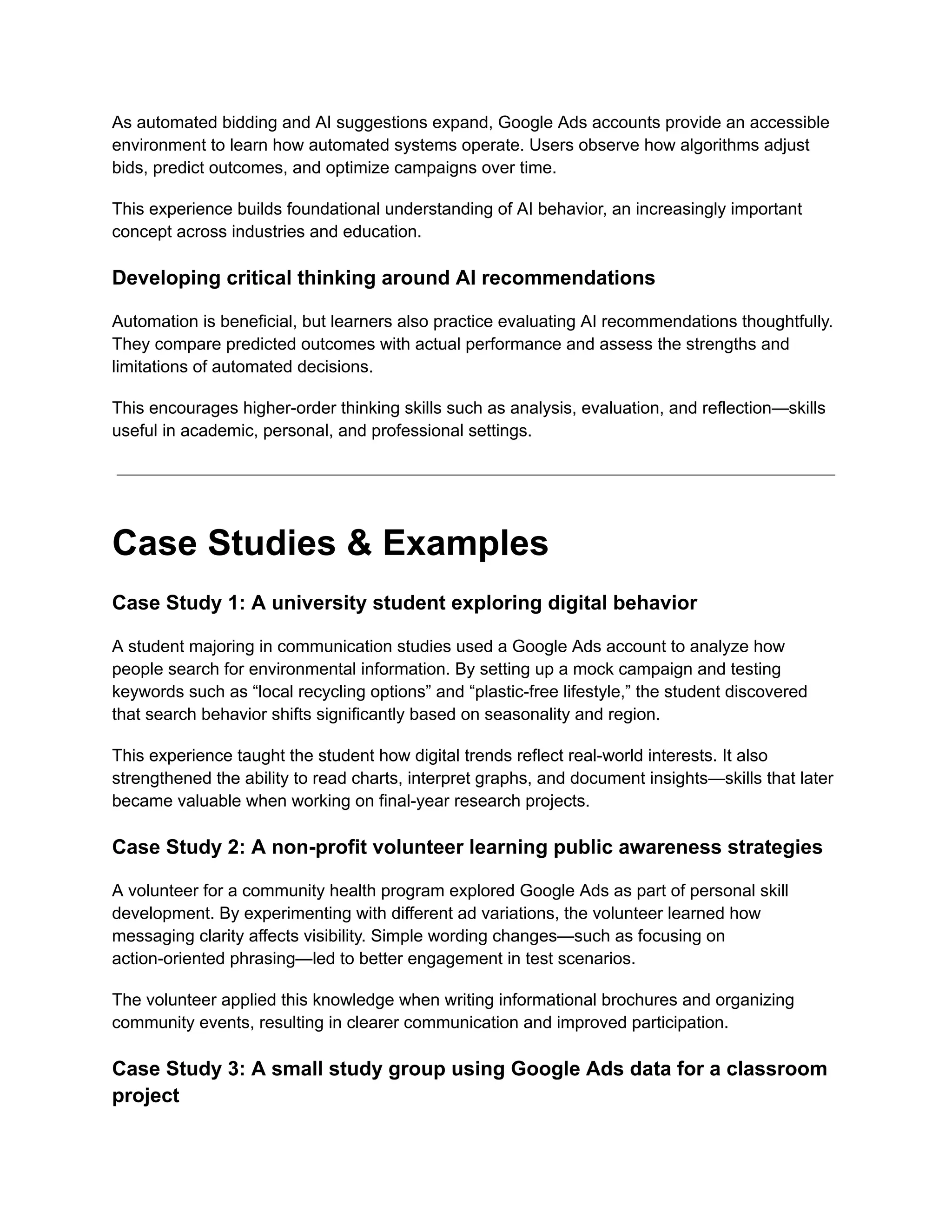 As automated bidding and AI suggestions expand, Google Ads accounts provide an accessible
environment to learn how automated systems operate. Users observe how algorithms adjust
bids, predict outcomes, and optimize campaigns over time.
This experience builds foundational understanding of AI behavior, an increasingly important
concept across industries and education.
Developing critical thinking around AI recommendations
Automation is beneficial, but learners also practice evaluating AI recommendations thoughtfully.
They compare predicted outcomes with actual performance and assess the strengths and
limitations of automated decisions.
This encourages higher-order thinking skills such as analysis, evaluation, and reflection—skills
useful in academic, personal, and professional settings.
Case Studies & Examples
Case Study 1: A university student exploring digital behavior
A student majoring in communication studies used a Google Ads account to analyze how
people search for environmental information. By setting up a mock campaign and testing
keywords such as “local recycling options” and “plastic-free lifestyle,” the student discovered
that search behavior shifts significantly based on seasonality and region.
This experience taught the student how digital trends reflect real-world interests. It also
strengthened the ability to read charts, interpret graphs, and document insights—skills that later
became valuable when working on final-year research projects.
Case Study 2: A non-profit volunteer learning public awareness strategies
A volunteer for a community health program explored Google Ads as part of personal skill
development. By experimenting with different ad variations, the volunteer learned how
messaging clarity affects visibility. Simple wording changes—such as focusing on
action-oriented phrasing—led to better engagement in test scenarios.
The volunteer applied this knowledge when writing informational brochures and organizing
community events, resulting in clearer communication and improved participation.
Case Study 3: A small study group using Google Ads data for a classroom
project
 