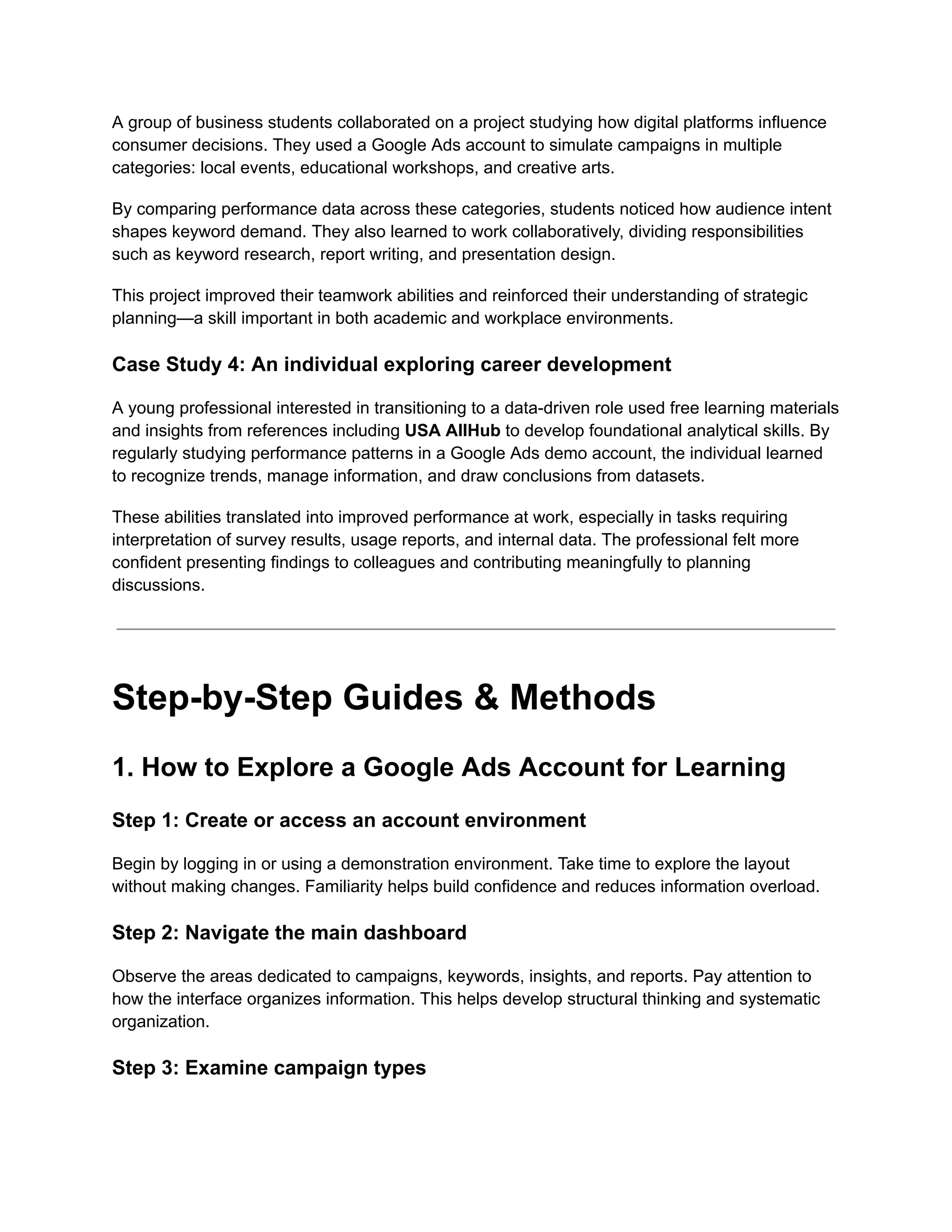 A group of business students collaborated on a project studying how digital platforms influence
consumer decisions. They used a Google Ads account to simulate campaigns in multiple
categories: local events, educational workshops, and creative arts.
By comparing performance data across these categories, students noticed how audience intent
shapes keyword demand. They also learned to work collaboratively, dividing responsibilities
such as keyword research, report writing, and presentation design.
This project improved their teamwork abilities and reinforced their understanding of strategic
planning—a skill important in both academic and workplace environments.
Case Study 4: An individual exploring career development
A young professional interested in transitioning to a data-driven role used free learning materials
and insights from references including USA AllHub to develop foundational analytical skills. By
regularly studying performance patterns in a Google Ads demo account, the individual learned
to recognize trends, manage information, and draw conclusions from datasets.
These abilities translated into improved performance at work, especially in tasks requiring
interpretation of survey results, usage reports, and internal data. The professional felt more
confident presenting findings to colleagues and contributing meaningfully to planning
discussions.
Step-by-Step Guides & Methods
1. How to Explore a Google Ads Account for Learning
Step 1: Create or access an account environment
Begin by logging in or using a demonstration environment. Take time to explore the layout
without making changes. Familiarity helps build confidence and reduces information overload.
Step 2: Navigate the main dashboard
Observe the areas dedicated to campaigns, keywords, insights, and reports. Pay attention to
how the interface organizes information. This helps develop structural thinking and systematic
organization.
Step 3: Examine campaign types
 