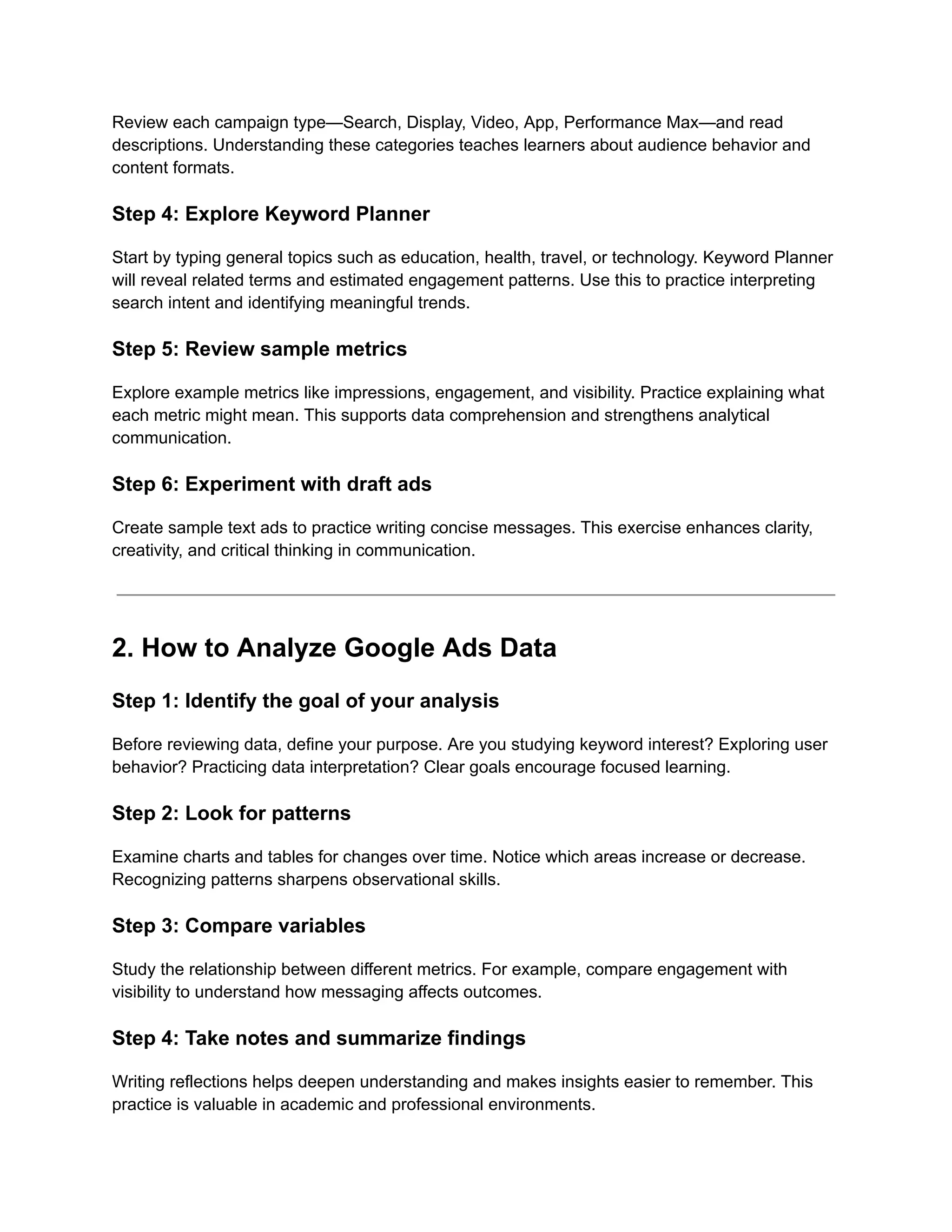 Review each campaign type—Search, Display, Video, App, Performance Max—and read
descriptions. Understanding these categories teaches learners about audience behavior and
content formats.
Step 4: Explore Keyword Planner
Start by typing general topics such as education, health, travel, or technology. Keyword Planner
will reveal related terms and estimated engagement patterns. Use this to practice interpreting
search intent and identifying meaningful trends.
Step 5: Review sample metrics
Explore example metrics like impressions, engagement, and visibility. Practice explaining what
each metric might mean. This supports data comprehension and strengthens analytical
communication.
Step 6: Experiment with draft ads
Create sample text ads to practice writing concise messages. This exercise enhances clarity,
creativity, and critical thinking in communication.
2. How to Analyze Google Ads Data
Step 1: Identify the goal of your analysis
Before reviewing data, define your purpose. Are you studying keyword interest? Exploring user
behavior? Practicing data interpretation? Clear goals encourage focused learning.
Step 2: Look for patterns
Examine charts and tables for changes over time. Notice which areas increase or decrease.
Recognizing patterns sharpens observational skills.
Step 3: Compare variables
Study the relationship between different metrics. For example, compare engagement with
visibility to understand how messaging affects outcomes.
Step 4: Take notes and summarize findings
Writing reflections helps deepen understanding and makes insights easier to remember. This
practice is valuable in academic and professional environments.
 