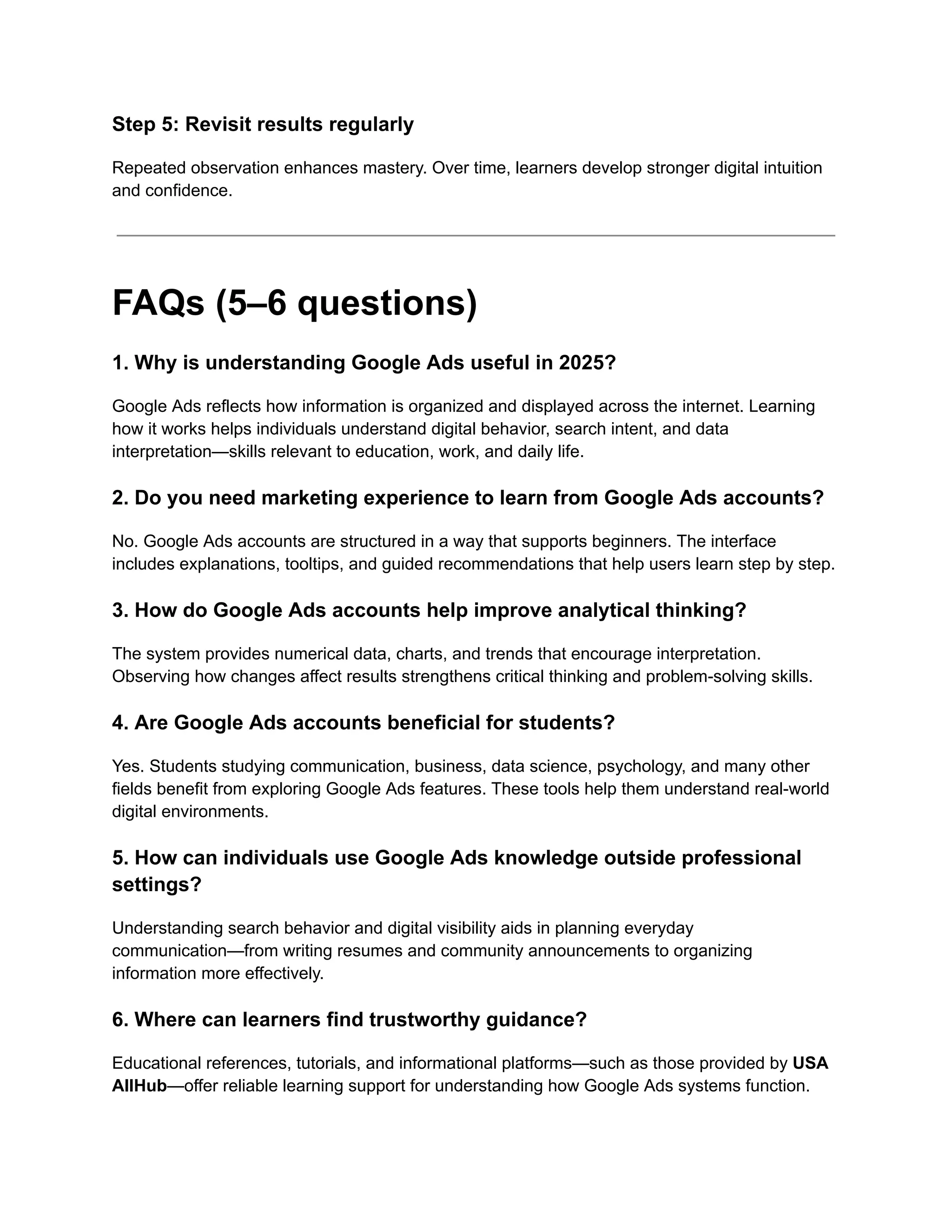 Step 5: Revisit results regularly
Repeated observation enhances mastery. Over time, learners develop stronger digital intuition
and confidence.
FAQs (5–6 questions)
1. Why is understanding Google Ads useful in 2025?
Google Ads reflects how information is organized and displayed across the internet. Learning
how it works helps individuals understand digital behavior, search intent, and data
interpretation—skills relevant to education, work, and daily life.
2. Do you need marketing experience to learn from Google Ads accounts?
No. Google Ads accounts are structured in a way that supports beginners. The interface
includes explanations, tooltips, and guided recommendations that help users learn step by step.
3. How do Google Ads accounts help improve analytical thinking?
The system provides numerical data, charts, and trends that encourage interpretation.
Observing how changes affect results strengthens critical thinking and problem-solving skills.
4. Are Google Ads accounts beneficial for students?
Yes. Students studying communication, business, data science, psychology, and many other
fields benefit from exploring Google Ads features. These tools help them understand real-world
digital environments.
5. How can individuals use Google Ads knowledge outside professional
settings?
Understanding search behavior and digital visibility aids in planning everyday
communication—from writing resumes and community announcements to organizing
information more effectively.
6. Where can learners find trustworthy guidance?
Educational references, tutorials, and informational platforms—such as those provided by USA
AllHub—offer reliable learning support for understanding how Google Ads systems function.
 