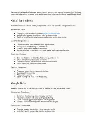When you buy Google Workspace account setup, you unlock a comprehensive suite of features
designed to transform how your organization operates. Let's examine these capabilities in detail.
Gmail for Business
Gmail for Business extends far beyond personal Gmail with powerful enterprise features:
Professional Email:
● Custom domain email addresses (you@yourcompany.com)
● Multiple alias support for different roles or departments
● Catch-all email functionality to capture all emails sent to your domain
Advanced Organization:
● Labels and filters for automated email organization
● Priority Inbox that learns your preferences
● Powerful search with operators and filters
● Tabbed interface for separating primary, social, and promotional emails
Integration Features:
● Side panel access to Calendar, Tasks, Keep, and add-ons
● Email delegation for assistants and teams
● Confidential mode with expiration dates and revocation
● Email scheduling for optimal send times
Security Capabilities:
● Advanced phishing and malware protection
● Suspicious link warnings
● Attachment scanning
● Spam filtering with near-perfect accuracy
Google Drive
Google Drive serves as the central hub for all your file storage and sharing needs:
Storage and Organization:
● Generous cloud storage based on your plan tier
● Folder organization with color coding and starring
● Quick access suggestions based on activity patterns
● Powerful search including within documents and images
Sharing and Collaboration:
● Granular sharing permissions (view, comment, edit)
● Link sharing with password protection and expiration
 