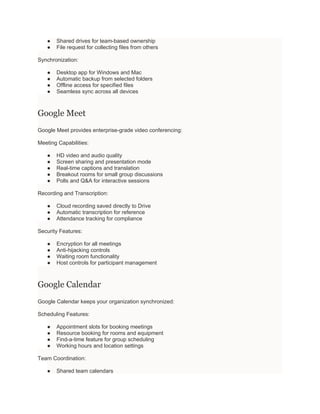 ● Shared drives for team-based ownership
● File request for collecting files from others
Synchronization:
● Desktop app for Windows and Mac
● Automatic backup from selected folders
● Offline access for specified files
● Seamless sync across all devices
Google Meet
Google Meet provides enterprise-grade video conferencing:
Meeting Capabilities:
● HD video and audio quality
● Screen sharing and presentation mode
● Real-time captions and translation
● Breakout rooms for small group discussions
● Polls and Q&A for interactive sessions
Recording and Transcription:
● Cloud recording saved directly to Drive
● Automatic transcription for reference
● Attendance tracking for compliance
Security Features:
● Encryption for all meetings
● Anti-hijacking controls
● Waiting room functionality
● Host controls for participant management
Google Calendar
Google Calendar keeps your organization synchronized:
Scheduling Features:
● Appointment slots for booking meetings
● Resource booking for rooms and equipment
● Find-a-time feature for group scheduling
● Working hours and location settings
Team Coordination:
● Shared team calendars
 