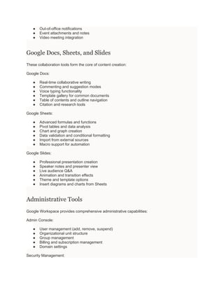 ● Out-of-office notifications
● Event attachments and notes
● Video meeting integration
Google Docs, Sheets, and Slides
These collaboration tools form the core of content creation:
Google Docs:
● Real-time collaborative writing
● Commenting and suggestion modes
● Voice typing functionality
● Template gallery for common documents
● Table of contents and outline navigation
● Citation and research tools
Google Sheets:
● Advanced formulas and functions
● Pivot tables and data analysis
● Chart and graph creation
● Data validation and conditional formatting
● Import from external sources
● Macro support for automation
Google Slides:
● Professional presentation creation
● Speaker notes and presenter view
● Live audience Q&A
● Animation and transition effects
● Theme and template options
● Insert diagrams and charts from Sheets
Administrative Tools
Google Workspace provides comprehensive administrative capabilities:
Admin Console:
● User management (add, remove, suspend)
● Organizational unit structure
● Group management
● Billing and subscription management
● Domain settings
Security Management:
 