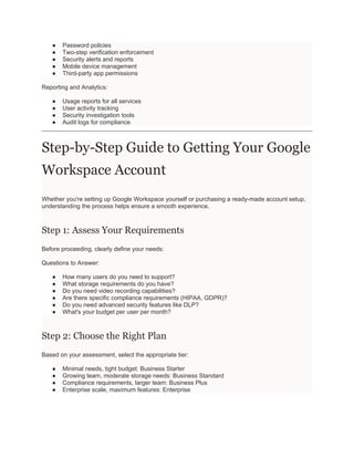 ● Password policies
● Two-step verification enforcement
● Security alerts and reports
● Mobile device management
● Third-party app permissions
Reporting and Analytics:
● Usage reports for all services
● User activity tracking
● Security investigation tools
● Audit logs for compliance
Step-by-Step Guide to Getting Your Google
Workspace Account
Whether you're setting up Google Workspace yourself or purchasing a ready-made account setup,
understanding the process helps ensure a smooth experience.
Step 1: Assess Your Requirements
Before proceeding, clearly define your needs:
Questions to Answer:
● How many users do you need to support?
● What storage requirements do you have?
● Do you need video recording capabilities?
● Are there specific compliance requirements (HIPAA, GDPR)?
● Do you need advanced security features like DLP?
● What's your budget per user per month?
Step 2: Choose the Right Plan
Based on your assessment, select the appropriate tier:
● Minimal needs, tight budget: Business Starter
● Growing team, moderate storage needs: Business Standard
● Compliance requirements, larger team: Business Plus
● Enterprise scale, maximum features: Enterprise
 