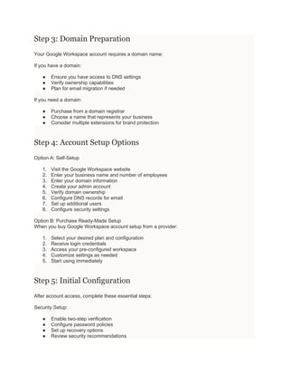 Step 3: Domain Preparation
Your Google Workspace account requires a domain name:
If you have a domain:
● Ensure you have access to DNS settings
● Verify ownership capabilities
● Plan for email migration if needed
If you need a domain:
● Purchase from a domain registrar
● Choose a name that represents your business
● Consider multiple extensions for brand protection
Step 4: Account Setup Options
Option A: Self-Setup
1. Visit the Google Workspace website
2. Enter your business name and number of employees
3. Enter your domain information
4. Create your admin account
5. Verify domain ownership
6. Configure DNS records for email
7. Set up additional users
8. Configure security settings
Option B: Purchase Ready-Made Setup
When you buy Google Workspace account setup from a provider:
1. Select your desired plan and configuration
2. Receive login credentials
3. Access your pre-configured workspace
4. Customize settings as needed
5. Start using immediately
Step 5: Initial Configuration
After account access, complete these essential steps:
Security Setup:
● Enable two-step verification
● Configure password policies
● Set up recovery options
● Review security recommendations
 