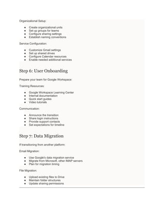 Organizational Setup:
● Create organizational units
● Set up groups for teams
● Configure sharing settings
● Establish naming conventions
Service Configuration:
● Customize Gmail settings
● Set up shared drives
● Configure Calendar resources
● Enable needed additional services
Step 6: User Onboarding
Prepare your team for Google Workspace:
Training Resources:
● Google Workspace Learning Center
● Internal documentation
● Quick start guides
● Video tutorials
Communication:
● Announce the transition
● Share login instructions
● Provide support contacts
● Set expectations for timeline
Step 7: Data Migration
If transitioning from another platform:
Email Migration:
● Use Google's data migration service
● Migrate from Microsoft, other IMAP servers
● Plan for migration timing
File Migration:
● Upload existing files to Drive
● Maintain folder structures
● Update sharing permissions
 