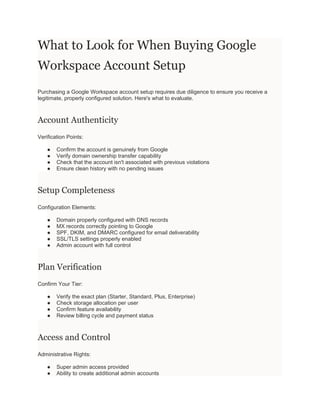 What to Look for When Buying Google
Workspace Account Setup
Purchasing a Google Workspace account setup requires due diligence to ensure you receive a
legitimate, properly configured solution. Here's what to evaluate.
Account Authenticity
Verification Points:
● Confirm the account is genuinely from Google
● Verify domain ownership transfer capability
● Check that the account isn't associated with previous violations
● Ensure clean history with no pending issues
Setup Completeness
Configuration Elements:
● Domain properly configured with DNS records
● MX records correctly pointing to Google
● SPF, DKIM, and DMARC configured for email deliverability
● SSL/TLS settings properly enabled
● Admin account with full control
Plan Verification
Confirm Your Tier:
● Verify the exact plan (Starter, Standard, Plus, Enterprise)
● Check storage allocation per user
● Confirm feature availability
● Review billing cycle and payment status
Access and Control
Administrative Rights:
● Super admin access provided
● Ability to create additional admin accounts
 
