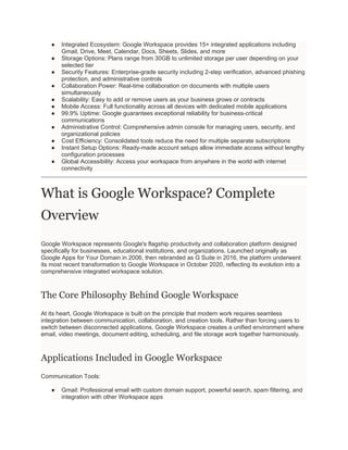 ● Integrated Ecosystem: Google Workspace provides 15+ integrated applications including
Gmail, Drive, Meet, Calendar, Docs, Sheets, Slides, and more
● Storage Options: Plans range from 30GB to unlimited storage per user depending on your
selected tier
● Security Features: Enterprise-grade security including 2-step verification, advanced phishing
protection, and administrative controls
● Collaboration Power: Real-time collaboration on documents with multiple users
simultaneously
● Scalability: Easy to add or remove users as your business grows or contracts
● Mobile Access: Full functionality across all devices with dedicated mobile applications
● 99.9% Uptime: Google guarantees exceptional reliability for business-critical
communications
● Administrative Control: Comprehensive admin console for managing users, security, and
organizational policies
● Cost Efficiency: Consolidated tools reduce the need for multiple separate subscriptions
● Instant Setup Options: Ready-made account setups allow immediate access without lengthy
configuration processes
● Global Accessibility: Access your workspace from anywhere in the world with internet
connectivity
What is Google Workspace? Complete
Overview
Google Workspace represents Google's flagship productivity and collaboration platform designed
specifically for businesses, educational institutions, and organizations. Launched originally as
Google Apps for Your Domain in 2006, then rebranded as G Suite in 2016, the platform underwent
its most recent transformation to Google Workspace in October 2020, reflecting its evolution into a
comprehensive integrated workspace solution.
The Core Philosophy Behind Google Workspace
At its heart, Google Workspace is built on the principle that modern work requires seamless
integration between communication, collaboration, and creation tools. Rather than forcing users to
switch between disconnected applications, Google Workspace creates a unified environment where
email, video meetings, document editing, scheduling, and file storage work together harmoniously.
Applications Included in Google Workspace
Communication Tools:
● Gmail: Professional email with custom domain support, powerful search, spam filtering, and
integration with other Workspace apps
 