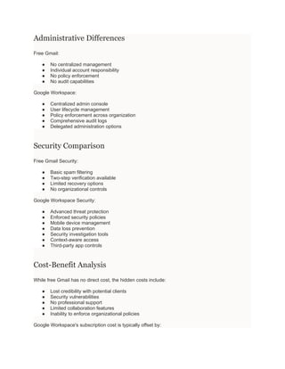 Administrative Differences
Free Gmail:
● No centralized management
● Individual account responsibility
● No policy enforcement
● No audit capabilities
Google Workspace:
● Centralized admin console
● User lifecycle management
● Policy enforcement across organization
● Comprehensive audit logs
● Delegated administration options
Security Comparison
Free Gmail Security:
● Basic spam filtering
● Two-step verification available
● Limited recovery options
● No organizational controls
Google Workspace Security:
● Advanced threat protection
● Enforced security policies
● Mobile device management
● Data loss prevention
● Security investigation tools
● Context-aware access
● Third-party app controls
Cost-Benefit Analysis
While free Gmail has no direct cost, the hidden costs include:
● Lost credibility with potential clients
● Security vulnerabilities
● No professional support
● Limited collaboration features
● Inability to enforce organizational policies
Google Workspace's subscription cost is typically offset by:
 