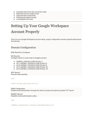● Increased client trust and conversion rates
● Reduced security incident costs
● Improved team productivity
● Professional support access
● Consolidated tool costs
Setting Up Your Google Workspace
Account Properly
Once you buy Google Workspace account setup, proper configuration ensures optimal performance
and security.
Domain Configuration
DNS Records to Configure:
MX Records:
Configure these to route email to Google's servers:
● ASPMX.L.GOOGLE.COM (Priority 1)
● ALT1.ASPMX.L.GOOGLE.COM (Priority 5)
● ALT2.ASPMX.L.GOOGLE.COM (Priority 5)
● ALT3.ASPMX.L.GOOGLE.COM (Priority 10)
● ALT4.ASPMX.L.GOOGLE.COM (Priority 10)
SPF Record:
Prevent email spoofing:
text
v=spf1 include:_spf.google.com ~all
DKIM Configuration:
Enable email authentication through the admin console and add the provided TXT record.
DMARC Record:
Establish email authentication policy:
text
v=DMARC1; p=quarantine; rua=mailto:admin@yourdomain.com
 