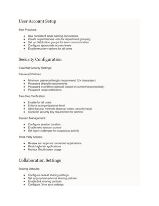 User Account Setup
Best Practices:
● Use consistent email naming conventions
● Create organizational units for department grouping
● Set up distribution groups for team communication
● Configure appropriate access levels
● Enable recovery options for all users
Security Configuration
Essential Security Settings:
Password Policies:
● Minimum password length (recommend 12+ characters)
● Password strength requirements
● Password expiration (optional, based on current best practices)
● Password reuse restrictions
Two-Step Verification:
● Enable for all users
● Enforce at organizational level
● Allow backup methods (backup codes, security keys)
● Consider security key requirement for admins
Session Management:
● Configure session duration
● Enable web session control
● Set login challenges for suspicious activity
Third-Party Access:
● Review and approve connected applications
● Block high-risk applications
● Monitor OAuth token usage
Collaboration Settings
Sharing Defaults:
● Configure default sharing settings
● Set appropriate external sharing policies
● Enable link sharing controls
● Configure Drive sync settings
 