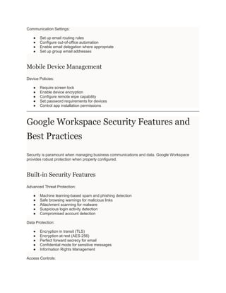 Communication Settings:
● Set up email routing rules
● Configure out-of-office automation
● Enable email delegation where appropriate
● Set up group email addresses
Mobile Device Management
Device Policies:
● Require screen lock
● Enable device encryption
● Configure remote wipe capability
● Set password requirements for devices
● Control app installation permissions
Google Workspace Security Features and
Best Practices
Security is paramount when managing business communications and data. Google Workspace
provides robust protection when properly configured.
Built-in Security Features
Advanced Threat Protection:
● Machine learning-based spam and phishing detection
● Safe browsing warnings for malicious links
● Attachment scanning for malware
● Suspicious login activity detection
● Compromised account detection
Data Protection:
● Encryption in transit (TLS)
● Encryption at rest (AES-256)
● Perfect forward secrecy for email
● Confidential mode for sensitive messages
● Information Rights Management
Access Controls:
 
