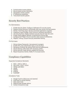 ● Context-aware access policies
● Device-based access restrictions
● Geographic access controls
● IP allowlisting capabilities
● Time-based access policies
Security Best Practices
For Administrators:
1. Enable Security Alerts: Configure notifications for security events
2. Regular Access Reviews: Periodically audit user access and permissions
3. Monitor Third-Party Apps: Review connected applications regularly
4. Implement Least Privilege: Grant minimum necessary permissions
5. Use Security Keys: Deploy hardware security keys for high-risk users
6. Enable Audit Logging: Maintain comprehensive activity logs
7. Configure DLP Rules: Prevent sensitive data exposure (Enterprise)
8. Regular Training: Conduct security awareness training
For End Users:
1. Strong Unique Passwords: Use password managers
2. Enable 2FA: Use authenticator apps or security keys
3. Recognize Phishing: Be cautious with links and attachments
4. Secure Sharing: Only share with necessary parties
5. Device Security: Keep devices updated and secured
6. Report Suspicious Activity: Notify IT of unusual events
Compliance Capabilities
Supported Compliance Standards:
● SOC 1, SOC 2, SOC 3
● ISO 27001, 27017, 27018
● HIPAA (with BAA)
● GDPR
● FERPA
● COPPA
● FedRAMP
Compliance Tools:
● Google Vault for eDiscovery and retention
● Audit logs for activity tracking
● Data export tools
● Regional data storage options
● Access transparency logs
 