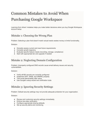 Common Mistakes to Avoid When
Purchasing Google Workspace
Learning from others' mistakes helps you make better decisions when you buy Google Workspace
account setup.
Mistake 1: Choosing the Wrong Plan
Problem: Selecting a plan that doesn't match actual needs wastes money or limits functionality.
Solution:
● Honestly assess current and near-future requirements
● Consider growth trajectory
● Evaluate specific feature needs (recording, storage, compliance)
● Start with appropriate tier and upgrade if needed
Mistake 2: Neglecting Domain Configuration
Problem: Improperly configured DNS records cause email delivery issues and security
vulnerabilities.
Solution:
● Verify all MX records are correctly configured
● Implement SPF, DKIM, and DMARC properly
● Test email deliverability after setup
● Use Google's setup wizard and verification tools
Mistake 3: Ignoring Security Settings
Problem: Default security settings may not provide adequate protection for your organization.
Solution:
● Review and customize security settings immediately
● Enforce two-step verification
● Configure appropriate sharing defaults
● Set up security alerts and monitoring
 
