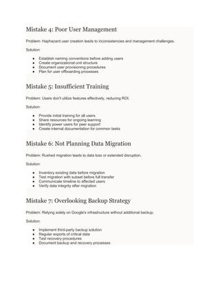 Mistake 4: Poor User Management
Problem: Haphazard user creation leads to inconsistencies and management challenges.
Solution:
● Establish naming conventions before adding users
● Create organizational unit structure
● Document user provisioning procedures
● Plan for user offboarding processes
Mistake 5: Insufficient Training
Problem: Users don't utilize features effectively, reducing ROI.
Solution:
● Provide initial training for all users
● Share resources for ongoing learning
● Identify power users for peer support
● Create internal documentation for common tasks
Mistake 6: Not Planning Data Migration
Problem: Rushed migration leads to data loss or extended disruption.
Solution:
● Inventory existing data before migration
● Test migration with subset before full transfer
● Communicate timeline to affected users
● Verify data integrity after migration
Mistake 7: Overlooking Backup Strategy
Problem: Relying solely on Google's infrastructure without additional backup.
Solution:
● Implement third-party backup solution
● Regular exports of critical data
● Test recovery procedures
● Document backup and recovery processes
 