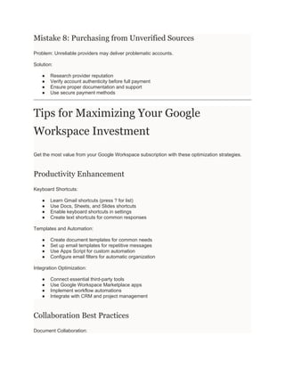 Mistake 8: Purchasing from Unverified Sources
Problem: Unreliable providers may deliver problematic accounts.
Solution:
● Research provider reputation
● Verify account authenticity before full payment
● Ensure proper documentation and support
● Use secure payment methods
Tips for Maximizing Your Google
Workspace Investment
Get the most value from your Google Workspace subscription with these optimization strategies.
Productivity Enhancement
Keyboard Shortcuts:
● Learn Gmail shortcuts (press ? for list)
● Use Docs, Sheets, and Slides shortcuts
● Enable keyboard shortcuts in settings
● Create text shortcuts for common responses
Templates and Automation:
● Create document templates for common needs
● Set up email templates for repetitive messages
● Use Apps Script for custom automation
● Configure email filters for automatic organization
Integration Optimization:
● Connect essential third-party tools
● Use Google Workspace Marketplace apps
● Implement workflow automations
● Integrate with CRM and project management
Collaboration Best Practices
Document Collaboration:
 