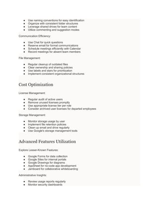 ● Use naming conventions for easy identification
● Organize with consistent folder structures
● Leverage shared drives for team content
● Utilize commenting and suggestion modes
Communication Efficiency:
● Use Chat for quick questions
● Reserve email for formal communications
● Schedule meetings efficiently with Calendar
● Record meetings for absent team members
File Management:
● Regular cleanup of outdated files
● Clear ownership and sharing policies
● Use labels and stars for prioritization
● Implement consistent organizational structures
Cost Optimization
License Management:
● Regular audit of active users
● Remove unused licenses promptly
● Use appropriate license tier per role
● Consider archived user licenses for departed employees
Storage Management:
● Monitor storage usage by user
● Implement file retention policies
● Clean up email and drive regularly
● Use Google's storage management tools
Advanced Features Utilization
Explore Lesser-Known Features:
● Google Forms for data collection
● Google Sites for internal portals
● Google Drawings for diagrams
● AppSheet for no-code app development
● Jamboard for collaborative whiteboarding
Administrative Insights:
● Review usage reports regularly
● Monitor security dashboards
 