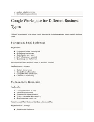 ● Analyze adoption metrics
● Identify training opportunities
Google Workspace for Different Business
Types
Different organizations have unique needs. Here's how Google Workspace serves various business
types.
Startups and Small Businesses
Key Benefits:
● Professional image from day one
● Scalable as team grows
● Cost-effective entry point
● No IT infrastructure required
● Quick setup and deployment
Recommended Plan: Business Starter or Business Standard
Key Features to Leverage:
● Custom domain email
● Google Drive collaboration
● Google Meet for remote work
● Calendar for scheduling
Medium-Sized Businesses
Key Benefits:
● Team collaboration at scale
● Administrative controls
● Shared drives for departments
● Video conferencing with recording
● Growing storage needs met
Recommended Plan: Business Standard or Business Plus
Key Features to Leverage:
● Shared drives for teams
 