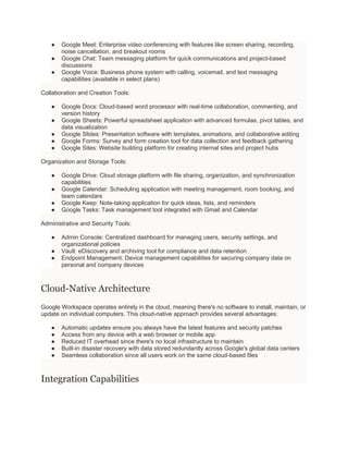 ● Google Meet: Enterprise video conferencing with features like screen sharing, recording,
noise cancellation, and breakout rooms
● Google Chat: Team messaging platform for quick communications and project-based
discussions
● Google Voice: Business phone system with calling, voicemail, and text messaging
capabilities (available in select plans)
Collaboration and Creation Tools:
● Google Docs: Cloud-based word processor with real-time collaboration, commenting, and
version history
● Google Sheets: Powerful spreadsheet application with advanced formulas, pivot tables, and
data visualization
● Google Slides: Presentation software with templates, animations, and collaborative editing
● Google Forms: Survey and form creation tool for data collection and feedback gathering
● Google Sites: Website building platform for creating internal sites and project hubs
Organization and Storage Tools:
● Google Drive: Cloud storage platform with file sharing, organization, and synchronization
capabilities
● Google Calendar: Scheduling application with meeting management, room booking, and
team calendars
● Google Keep: Note-taking application for quick ideas, lists, and reminders
● Google Tasks: Task management tool integrated with Gmail and Calendar
Administrative and Security Tools:
● Admin Console: Centralized dashboard for managing users, security settings, and
organizational policies
● Vault: eDiscovery and archiving tool for compliance and data retention
● Endpoint Management: Device management capabilities for securing company data on
personal and company devices
Cloud-Native Architecture
Google Workspace operates entirely in the cloud, meaning there's no software to install, maintain, or
update on individual computers. This cloud-native approach provides several advantages:
● Automatic updates ensure you always have the latest features and security patches
● Access from any device with a web browser or mobile app
● Reduced IT overhead since there's no local infrastructure to maintain
● Built-in disaster recovery with data stored redundantly across Google's global data centers
● Seamless collaboration since all users work on the same cloud-based files
Integration Capabilities
 