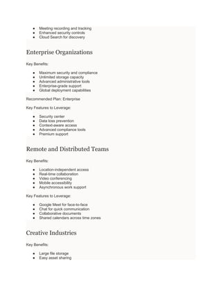 ● Meeting recording and tracking
● Enhanced security controls
● Cloud Search for discovery
Enterprise Organizations
Key Benefits:
● Maximum security and compliance
● Unlimited storage capacity
● Advanced administrative tools
● Enterprise-grade support
● Global deployment capabilities
Recommended Plan: Enterprise
Key Features to Leverage:
● Security center
● Data loss prevention
● Context-aware access
● Advanced compliance tools
● Premium support
Remote and Distributed Teams
Key Benefits:
● Location-independent access
● Real-time collaboration
● Video conferencing
● Mobile accessibility
● Asynchronous work support
Key Features to Leverage:
● Google Meet for face-to-face
● Chat for quick communication
● Collaborative documents
● Shared calendars across time zones
Creative Industries
Key Benefits:
● Large file storage
● Easy asset sharing
 