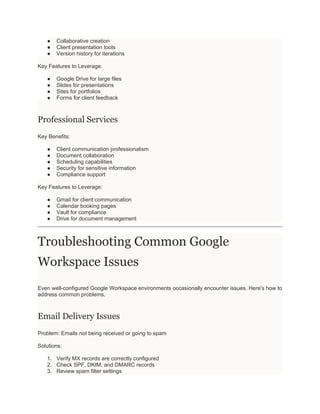 ● Collaborative creation
● Client presentation tools
● Version history for iterations
Key Features to Leverage:
● Google Drive for large files
● Slides for presentations
● Sites for portfolios
● Forms for client feedback
Professional Services
Key Benefits:
● Client communication professionalism
● Document collaboration
● Scheduling capabilities
● Security for sensitive information
● Compliance support
Key Features to Leverage:
● Gmail for client communication
● Calendar booking pages
● Vault for compliance
● Drive for document management
Troubleshooting Common Google
Workspace Issues
Even well-configured Google Workspace environments occasionally encounter issues. Here's how to
address common problems.
Email Delivery Issues
Problem: Emails not being received or going to spam
Solutions:
1. Verify MX records are correctly configured
2. Check SPF, DKIM, and DMARC records
3. Review spam filter settings
 