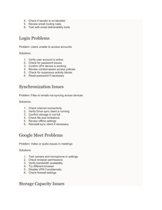 4. Check if sender is on blocklist
5. Review email routing rules
6. Test with email deliverability tools
Login Problems
Problem: Users unable to access accounts
Solutions:
1. Verify user account is active
2. Check for password issues
3. Confirm 2FA device is working
4. Review context-aware access policies
5. Check for suspicious activity blocks
6. Reset password if necessary
Synchronization Issues
Problem: Files or emails not syncing across devices
Solutions:
1. Check internet connectivity
2. Verify Drive sync client is running
3. Confirm storage is not full
4. Check file size limitations
5. Review offline settings
6. Reinstall sync client if necessary
Google Meet Problems
Problem: Video or audio issues in meetings
Solutions:
1. Test camera and microphone in settings
2. Check browser permissions
3. Verify bandwidth availability
4. Try different browser
5. Disable VPN if problematic
6. Check firewall settings
Storage Capacity Issues
 