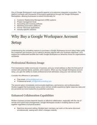 One of Google Workspace's most powerful aspects is its extensive integration ecosystem. The
platform connects with thousands of third-party applications through the Google Workspace
Marketplace, allowing businesses to extend functionality for:
● Customer Relationship Management (CRM) systems
● Project management tools
● Accounting and invoicing software
● Marketing automation platforms
● Human resources applications
● Industry-specific solutions
Why Buy a Google Workspace Account
Setup
Understanding the compelling reasons to purchase a Google Workspace account setup helps justify
the investment and ensures you're making a decision aligned with your business objectives. Let's
explore the multifaceted benefits that make Google Workspace an attractive choice for organizations
worldwide.
Professional Business Image
First impressions matter enormously in business, and your email address is often the first point of
contact with potential clients, partners, and investors. When you buy Google Workspace account
setup, you gain the ability to create professional email addresses using your own domain name.
Consider the difference in perception:
● Free email: johnsmith@gmail.com
● Professional email: john@smithconsulting.com
The second option immediately communicates legitimacy, permanence, and professionalism.
Studies suggest that businesses using custom domain emails experience higher response rates and
are perceived as more trustworthy by potential customers.
Enhanced Collaboration Capabilities
Modern business success depends heavily on effective collaboration, especially with the rise of
remote and hybrid work arrangements. Google Workspace excels in enabling teams to work
together regardless of physical location:
● Real-time document editing: Multiple team members can work on the same document
simultaneously, seeing each other's changes instantly
 