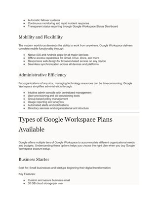 ● Automatic failover systems
● Continuous monitoring and rapid incident response
● Transparent status reporting through Google Workspace Status Dashboard
Mobility and Flexibility
The modern workforce demands the ability to work from anywhere. Google Workspace delivers
complete mobile functionality through:
● Native iOS and Android apps for all major services
● Offline access capabilities for Gmail, Drive, Docs, and more
● Responsive web design for browser-based access on any device
● Seamless synchronization across all devices and platforms
Administrative Efficiency
For organizations of any size, managing technology resources can be time-consuming. Google
Workspace simplifies administration through:
● Intuitive admin console with centralized management
● User provisioning and de-provisioning tools
● Group-based policy management
● Usage reporting and analytics
● Automated alerts and notifications
● Directory services and organizational unit structure
Types of Google Workspace Plans
Available
Google offers multiple tiers of Google Workspace to accommodate different organizational needs
and budgets. Understanding these options helps you choose the right plan when you buy Google
Workspace account setup.
Business Starter
Best for: Small businesses and startups beginning their digital transformation
Key Features:
● Custom and secure business email
● 30 GB cloud storage per user
 