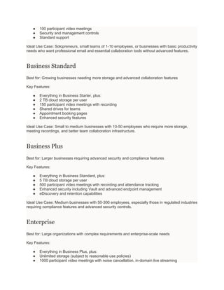 ● 100 participant video meetings
● Security and management controls
● Standard support
Ideal Use Case: Solopreneurs, small teams of 1-10 employees, or businesses with basic productivity
needs who want professional email and essential collaboration tools without advanced features.
Business Standard
Best for: Growing businesses needing more storage and advanced collaboration features
Key Features:
● Everything in Business Starter, plus:
● 2 TB cloud storage per user
● 150 participant video meetings with recording
● Shared drives for teams
● Appointment booking pages
● Enhanced security features
Ideal Use Case: Small to medium businesses with 10-50 employees who require more storage,
meeting recordings, and better team collaboration infrastructure.
Business Plus
Best for: Larger businesses requiring advanced security and compliance features
Key Features:
● Everything in Business Standard, plus:
● 5 TB cloud storage per user
● 500 participant video meetings with recording and attendance tracking
● Enhanced security including Vault and advanced endpoint management
● eDiscovery and retention capabilities
Ideal Use Case: Medium businesses with 50-300 employees, especially those in regulated industries
requiring compliance features and advanced security controls.
Enterprise
Best for: Large organizations with complex requirements and enterprise-scale needs
Key Features:
● Everything in Business Plus, plus:
● Unlimited storage (subject to reasonable use policies)
● 1000 participant video meetings with noise cancellation, in-domain live streaming
 