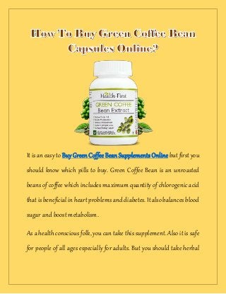 It is an easy to BuyGreenCoffeeBeanSupplementsOnlinebut firstyou
should know which pills to buy. Green Coffee Bean is an unroasted
beans of coffee which includes maximum quantity of chlorogenic acid
thatisbeneficialinheartproblemsanddiabetes. Italsobalancesblood
sugar and boost metabolism.
As a health conscious folk, you can take this supplement. Also it is safe
for people of all ages especially for adults. But you should take herbal
 