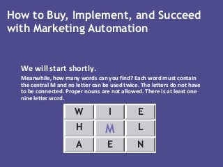 We will start shortly.
Meanwhile, how many words can you find? Each word must contain
the central M and no letter can be used twice. The letters do not have
to be connected. Proper nouns are not allowed. There is at least one
nine letter word.
W I E
H M L
A E N
How to Buy, Implement, and Succeed
with Marketing Automation
 