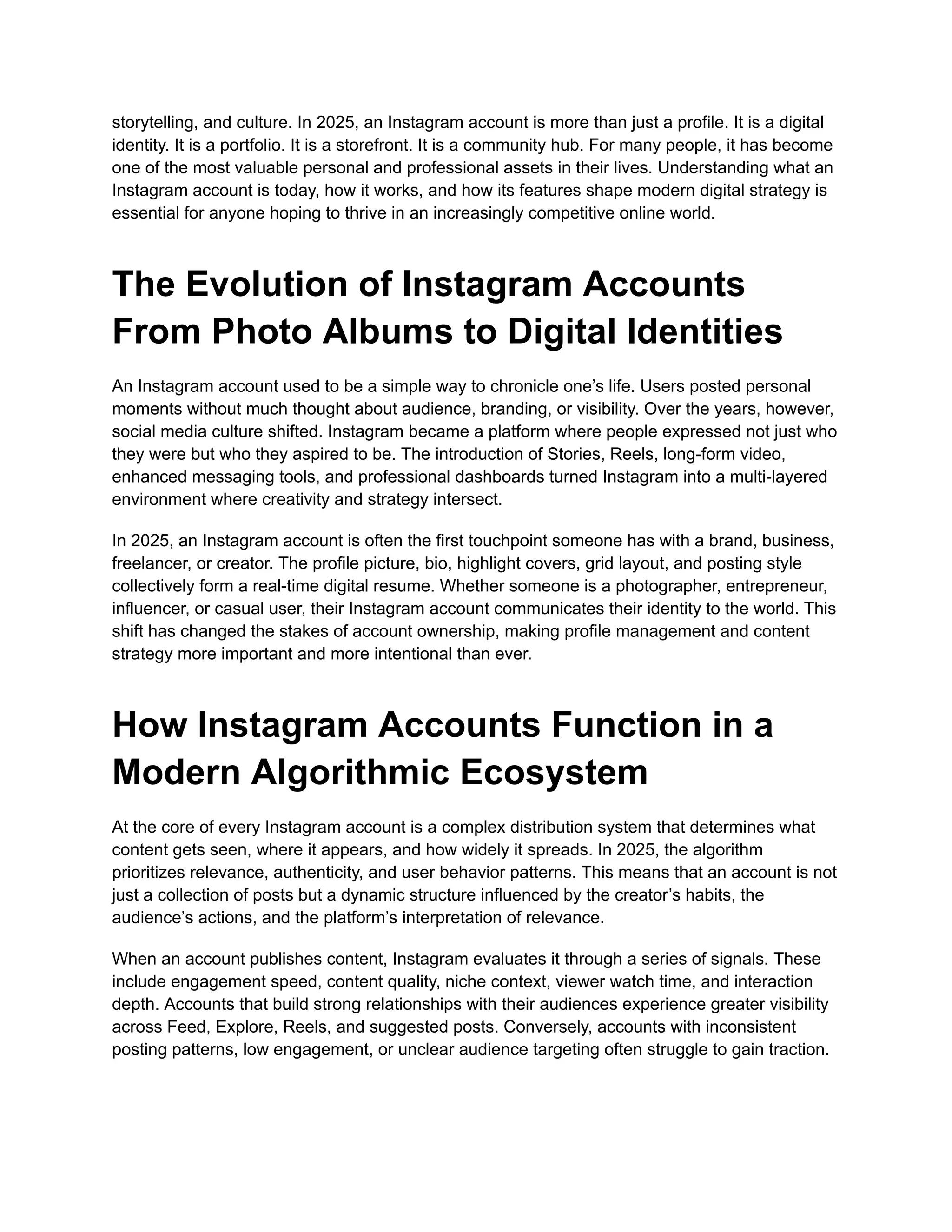 storytelling, and culture. In 2025, an Instagram account is more than just a profile. It is a digital
identity. It is a portfolio. It is a storefront. It is a community hub. For many people, it has become
one of the most valuable personal and professional assets in their lives. Understanding what an
Instagram account is today, how it works, and how its features shape modern digital strategy is
essential for anyone hoping to thrive in an increasingly competitive online world.
The Evolution of Instagram Accounts
From Photo Albums to Digital Identities
An Instagram account used to be a simple way to chronicle one’s life. Users posted personal
moments without much thought about audience, branding, or visibility. Over the years, however,
social media culture shifted. Instagram became a platform where people expressed not just who
they were but who they aspired to be. The introduction of Stories, Reels, long-form video,
enhanced messaging tools, and professional dashboards turned Instagram into a multi-layered
environment where creativity and strategy intersect.
In 2025, an Instagram account is often the first touchpoint someone has with a brand, business,
freelancer, or creator. The profile picture, bio, highlight covers, grid layout, and posting style
collectively form a real-time digital resume. Whether someone is a photographer, entrepreneur,
influencer, or casual user, their Instagram account communicates their identity to the world. This
shift has changed the stakes of account ownership, making profile management and content
strategy more important and more intentional than ever.
How Instagram Accounts Function in a
Modern Algorithmic Ecosystem
At the core of every Instagram account is a complex distribution system that determines what
content gets seen, where it appears, and how widely it spreads. In 2025, the algorithm
prioritizes relevance, authenticity, and user behavior patterns. This means that an account is not
just a collection of posts but a dynamic structure influenced by the creator’s habits, the
audience’s actions, and the platform’s interpretation of relevance.
When an account publishes content, Instagram evaluates it through a series of signals. These
include engagement speed, content quality, niche context, viewer watch time, and interaction
depth. Accounts that build strong relationships with their audiences experience greater visibility
across Feed, Explore, Reels, and suggested posts. Conversely, accounts with inconsistent
posting patterns, low engagement, or unclear audience targeting often struggle to gain traction.
 