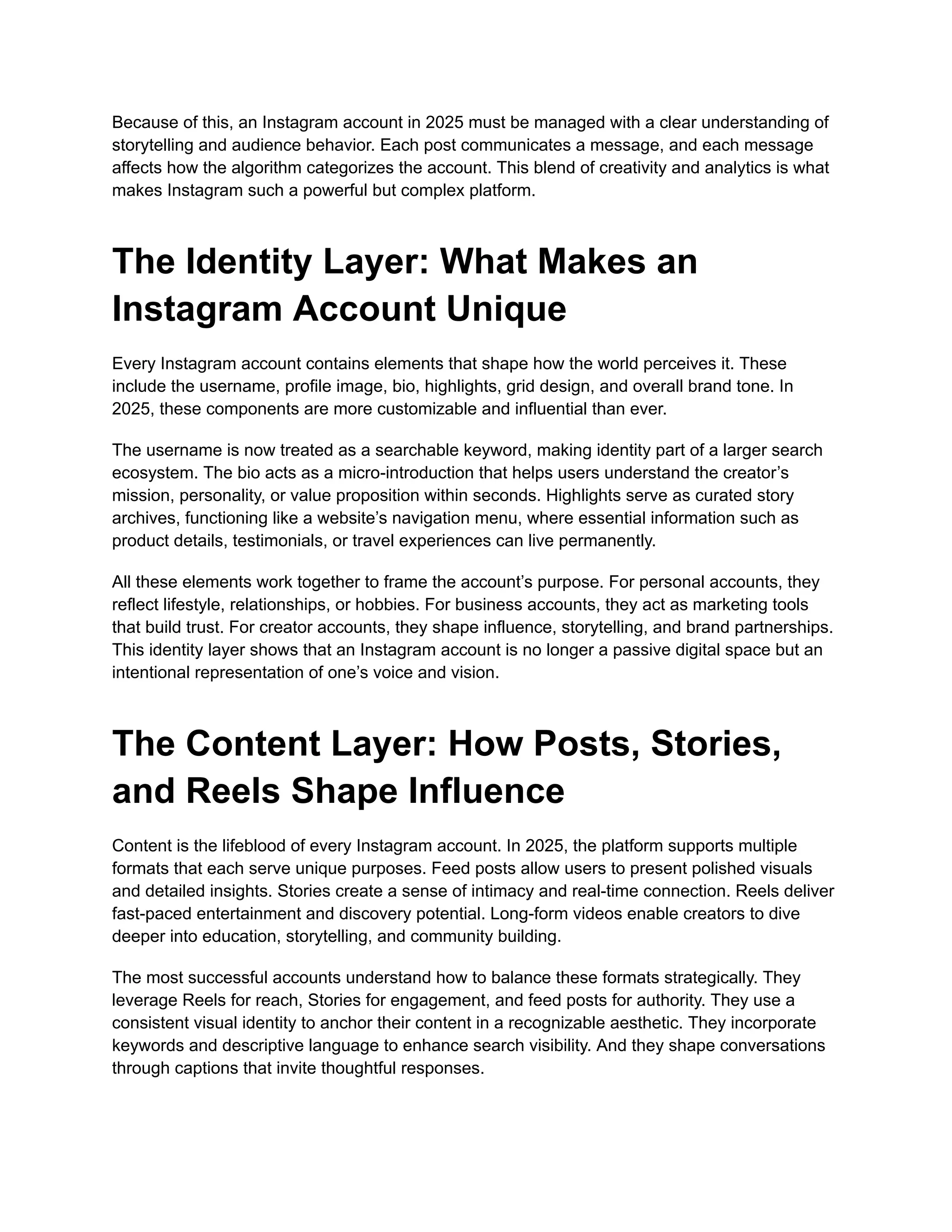 Because of this, an Instagram account in 2025 must be managed with a clear understanding of
storytelling and audience behavior. Each post communicates a message, and each message
affects how the algorithm categorizes the account. This blend of creativity and analytics is what
makes Instagram such a powerful but complex platform.
The Identity Layer: What Makes an
Instagram Account Unique
Every Instagram account contains elements that shape how the world perceives it. These
include the username, profile image, bio, highlights, grid design, and overall brand tone. In
2025, these components are more customizable and influential than ever.
The username is now treated as a searchable keyword, making identity part of a larger search
ecosystem. The bio acts as a micro-introduction that helps users understand the creator’s
mission, personality, or value proposition within seconds. Highlights serve as curated story
archives, functioning like a website’s navigation menu, where essential information such as
product details, testimonials, or travel experiences can live permanently.
All these elements work together to frame the account’s purpose. For personal accounts, they
reflect lifestyle, relationships, or hobbies. For business accounts, they act as marketing tools
that build trust. For creator accounts, they shape influence, storytelling, and brand partnerships.
This identity layer shows that an Instagram account is no longer a passive digital space but an
intentional representation of one’s voice and vision.
The Content Layer: How Posts, Stories,
and Reels Shape Influence
Content is the lifeblood of every Instagram account. In 2025, the platform supports multiple
formats that each serve unique purposes. Feed posts allow users to present polished visuals
and detailed insights. Stories create a sense of intimacy and real-time connection. Reels deliver
fast-paced entertainment and discovery potential. Long-form videos enable creators to dive
deeper into education, storytelling, and community building.
The most successful accounts understand how to balance these formats strategically. They
leverage Reels for reach, Stories for engagement, and feed posts for authority. They use a
consistent visual identity to anchor their content in a recognizable aesthetic. They incorporate
keywords and descriptive language to enhance search visibility. And they shape conversations
through captions that invite thoughtful responses.
 