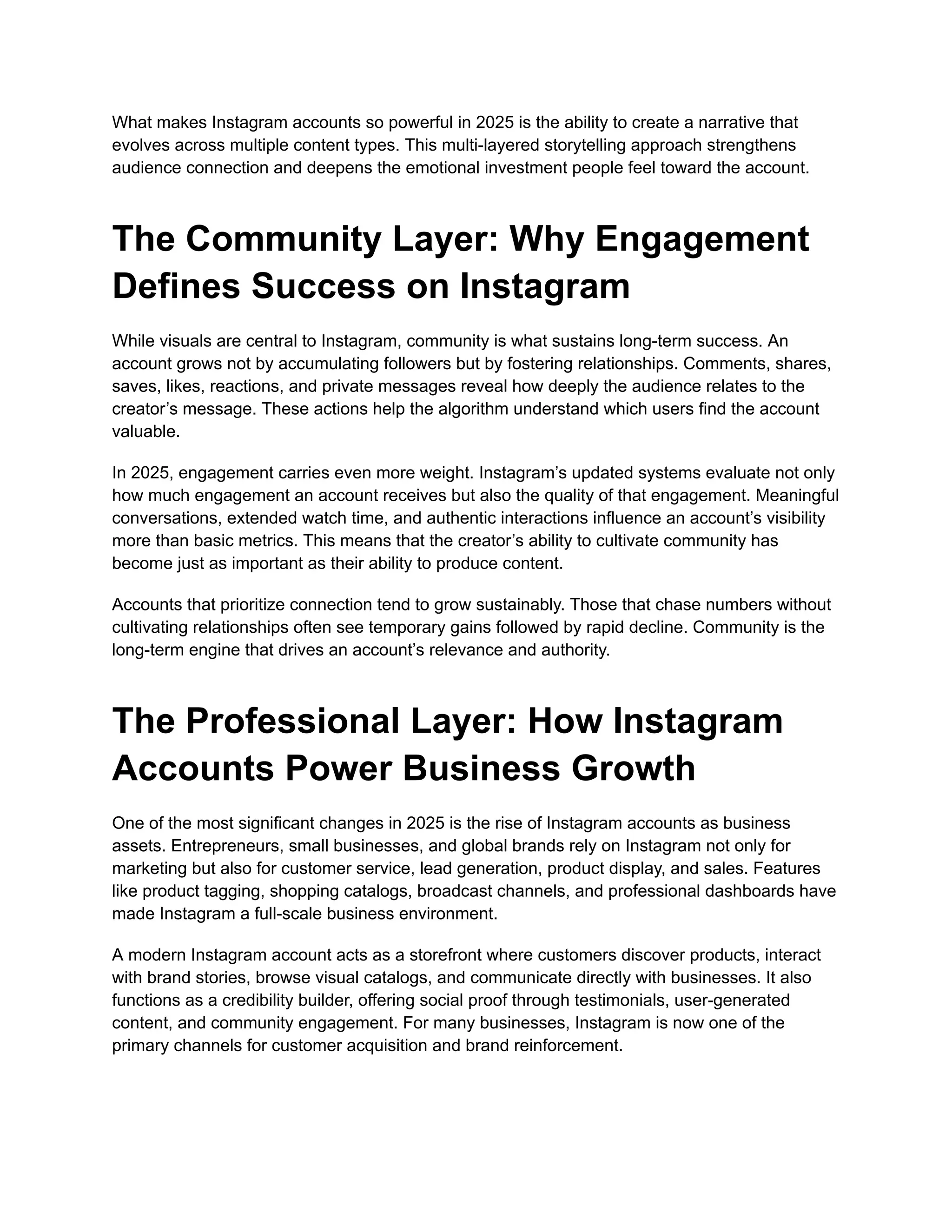 What makes Instagram accounts so powerful in 2025 is the ability to create a narrative that
evolves across multiple content types. This multi-layered storytelling approach strengthens
audience connection and deepens the emotional investment people feel toward the account.
The Community Layer: Why Engagement
Defines Success on Instagram
While visuals are central to Instagram, community is what sustains long-term success. An
account grows not by accumulating followers but by fostering relationships. Comments, shares,
saves, likes, reactions, and private messages reveal how deeply the audience relates to the
creator’s message. These actions help the algorithm understand which users find the account
valuable.
In 2025, engagement carries even more weight. Instagram’s updated systems evaluate not only
how much engagement an account receives but also the quality of that engagement. Meaningful
conversations, extended watch time, and authentic interactions influence an account’s visibility
more than basic metrics. This means that the creator’s ability to cultivate community has
become just as important as their ability to produce content.
Accounts that prioritize connection tend to grow sustainably. Those that chase numbers without
cultivating relationships often see temporary gains followed by rapid decline. Community is the
long-term engine that drives an account’s relevance and authority.
The Professional Layer: How Instagram
Accounts Power Business Growth
One of the most significant changes in 2025 is the rise of Instagram accounts as business
assets. Entrepreneurs, small businesses, and global brands rely on Instagram not only for
marketing but also for customer service, lead generation, product display, and sales. Features
like product tagging, shopping catalogs, broadcast channels, and professional dashboards have
made Instagram a full-scale business environment.
A modern Instagram account acts as a storefront where customers discover products, interact
with brand stories, browse visual catalogs, and communicate directly with businesses. It also
functions as a credibility builder, offering social proof through testimonials, user-generated
content, and community engagement. For many businesses, Instagram is now one of the
primary channels for customer acquisition and brand reinforcement.
 