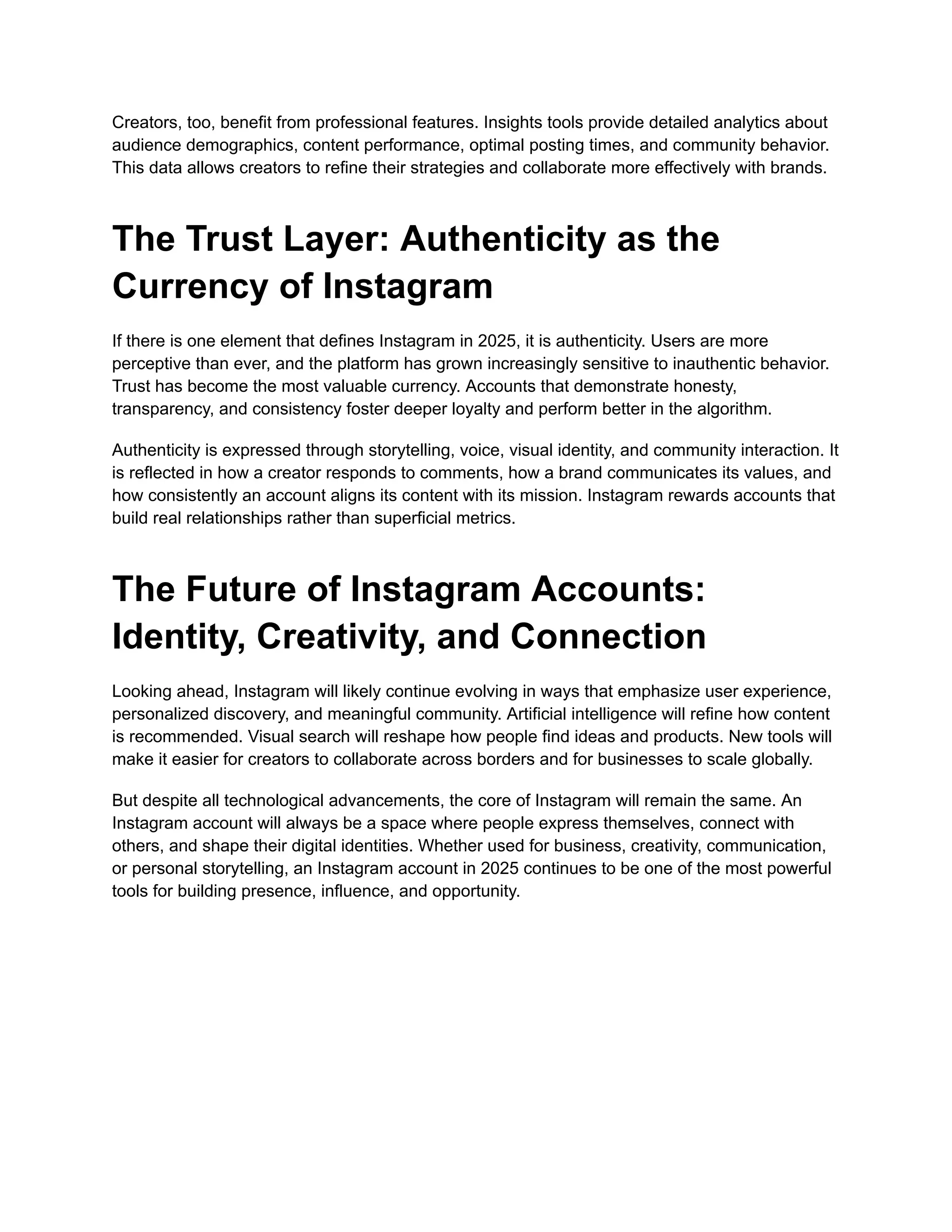 Creators, too, benefit from professional features. Insights tools provide detailed analytics about
audience demographics, content performance, optimal posting times, and community behavior.
This data allows creators to refine their strategies and collaborate more effectively with brands.
The Trust Layer: Authenticity as the
Currency of Instagram
If there is one element that defines Instagram in 2025, it is authenticity. Users are more
perceptive than ever, and the platform has grown increasingly sensitive to inauthentic behavior.
Trust has become the most valuable currency. Accounts that demonstrate honesty,
transparency, and consistency foster deeper loyalty and perform better in the algorithm.
Authenticity is expressed through storytelling, voice, visual identity, and community interaction. It
is reflected in how a creator responds to comments, how a brand communicates its values, and
how consistently an account aligns its content with its mission. Instagram rewards accounts that
build real relationships rather than superficial metrics.
The Future of Instagram Accounts:
Identity, Creativity, and Connection
Looking ahead, Instagram will likely continue evolving in ways that emphasize user experience,
personalized discovery, and meaningful community. Artificial intelligence will refine how content
is recommended. Visual search will reshape how people find ideas and products. New tools will
make it easier for creators to collaborate across borders and for businesses to scale globally.
But despite all technological advancements, the core of Instagram will remain the same. An
Instagram account will always be a space where people express themselves, connect with
others, and shape their digital identities. Whether used for business, creativity, communication,
or personal storytelling, an Instagram account in 2025 continues to be one of the most powerful
tools for building presence, influence, and opportunity.
 
