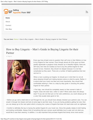 How to Buy Lingerie – Men’s Guide in Buying Lingerie for their Partner | EC97 Blog




        Home

        About

        Contact

        Site Map




     You are here: Home > How to Buy Lingerie – Men’s Guide in Buying Lingerie for their Partner




         How to Buy Lingerie – Men’s Guide in Buying Lingerie for their
         Partner
         in lingerie

                                                          Every guy has at least come to question their self once in their lifetime on how
                                                          to buy lingerie for their woman. Even though almost all of the guys out there
                                                          greatly appreciate a gorgeous body dressed up in beautiful lingerie, there are
                                                          still many men that are clueless as how to buy the perfect lingerie for their
                                                          woman to love. However, they should not despair because it is not that
                                                          complicated as they seem. There are a number of helpful guidelines that men
                                                          can turn to.

                                                          When a man is picking out lingerie, he should put in mind that it is not all
                                                          about pleasing himself and making decision alone on what he wants. Rather, it
                                                          is about what your loved one likes and most importantly, they should feel
                                                          comfortable wearing it. Here is a step-by-step guide in choosing the perfect
                                                          lingerie for their partner:

                                                          • First step, men should be completely aware on their women’s taste of
                                                          lingerie. Does she wear lace, cotton or satin? What colors does she always
                                                          wear? If you are not that sure on her color preference, you could always go for
                                                          a color that usually looks good on her.

         • Before you go visit a retail store or surf through the net, you should have already checked your partner’s size. You can
         sneak in through her drawer and look at some tags to see their sizes. If you are having problems getting her size, then
         you can always go to the next option which is buying her a piece of lingerie that does not need sizes such as nightwear.

         • Comfort is definitely the key to having the perfect lingerie for your loved one. Since this greatly relates to both feeling
         and looking comfortable. Always think of something that your woman would definitely love to wear and not what you
         would like to see them wearing. In addition, it is also important that purchase lingerie that trendy since most women



http://blog.ec97.com/how-to-buy-lingerie-mens-guide-in-buying-lingerie-for-their-partner/[2012-9-3 16:23:36]
 