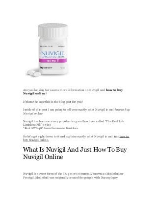 Are you looking for a some more information on Nuvigil and how to buy
Nuvigil online?
If thats the case this is the blog post for you!
Inside of this post I am going to tell you exactly what Nuvigil is and how to buy
Nuvigil online.
Nuvigil has become a very popular drug and has been called "The Real Life
Limitless Pill" or the
"Real NZT-48" from the movie Limitless.
So let's get right down to it and explain exactly what Nuvigil is and just how to
buy Nuvigil online.
What Is Nuvigil And Just How To Buy
Nuvigil Online
Nuvigil is newest form of the drug more commonly known as Modafinil or
Provigil. Modafinil was originally created for people with Narcoplepsy
 