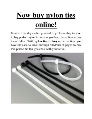 Now buy nylon ties
online!
Gone are the days when you had to go from shop to shop
to buy perfect nylon tie as now you have the option to buy
them online. With nylon ties to buy online option, you
have the ease to scroll through hundreds of pages to buy
that perfect tie that goes best with your attire.
 
