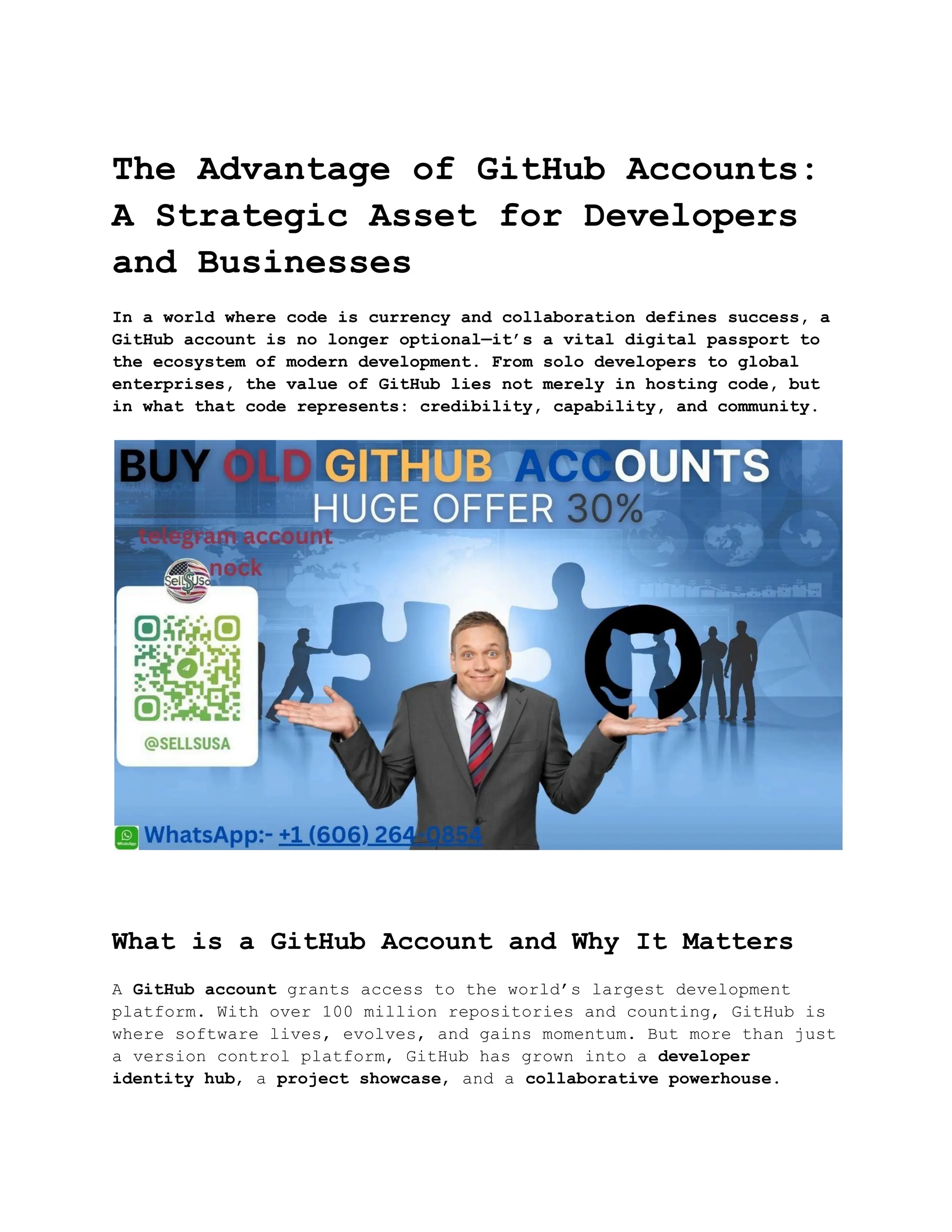 The Advantage of GitHub Accounts:
A Strategic Asset for Developers
and Businesses
In a world where code is currency and collaboration defines success, a
GitHub account is no longer optional—it’s a vital digital passport to
the ecosystem of modern development. From solo developers to global
enterprises, the value of GitHub lies not merely in hosting code, but
in what that code represents: credibility, capability, and community.
What is a GitHub Account and Why It Matters
A GitHub account grants access to the world’s largest development
platform. With over 100 million repositories and counting, GitHub is
where software lives, evolves, and gains momentum. But more than just
a version control platform, GitHub has grown into a developer
identity hub, a project showcase, and a collaborative powerhouse.
 