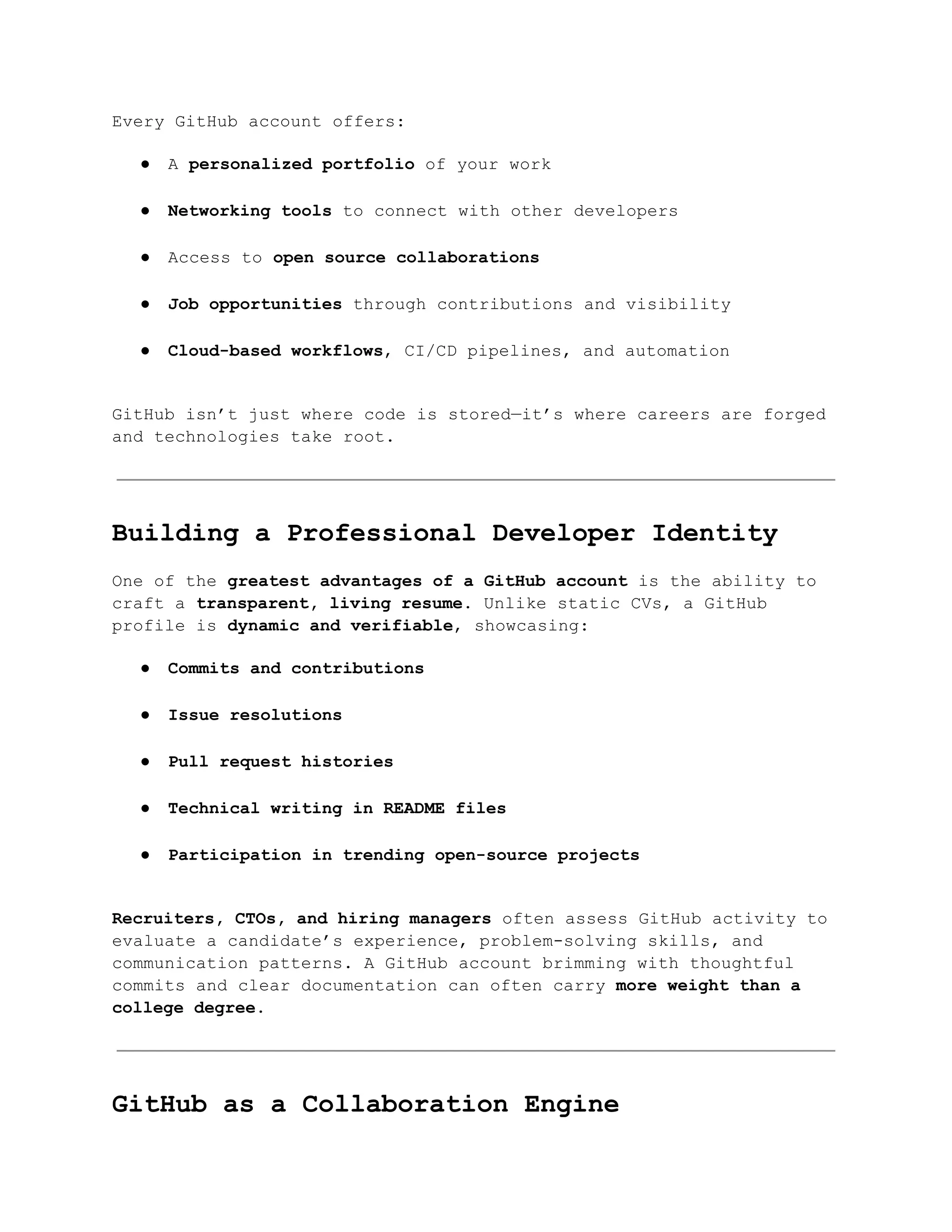 Every GitHub account offers:
●​ A personalized portfolio of your work​
●​ Networking tools to connect with other developers​
●​ Access to open source collaborations​
●​ Job opportunities through contributions and visibility​
●​ Cloud-based workflows, CI/CD pipelines, and automation​
GitHub isn’t just where code is stored—it’s where careers are forged
and technologies take root.
Building a Professional Developer Identity
One of the greatest advantages of a GitHub account is the ability to
craft a transparent, living resume. Unlike static CVs, a GitHub
profile is dynamic and verifiable, showcasing:
●​ Commits and contributions​
●​ Issue resolutions​
●​ Pull request histories​
●​ Technical writing in README files​
●​ Participation in trending open-source projects​
Recruiters, CTOs, and hiring managers often assess GitHub activity to
evaluate a candidate’s experience, problem-solving skills, and
communication patterns. A GitHub account brimming with thoughtful
commits and clear documentation can often carry more weight than a
college degree.
GitHub as a Collaboration Engine
 