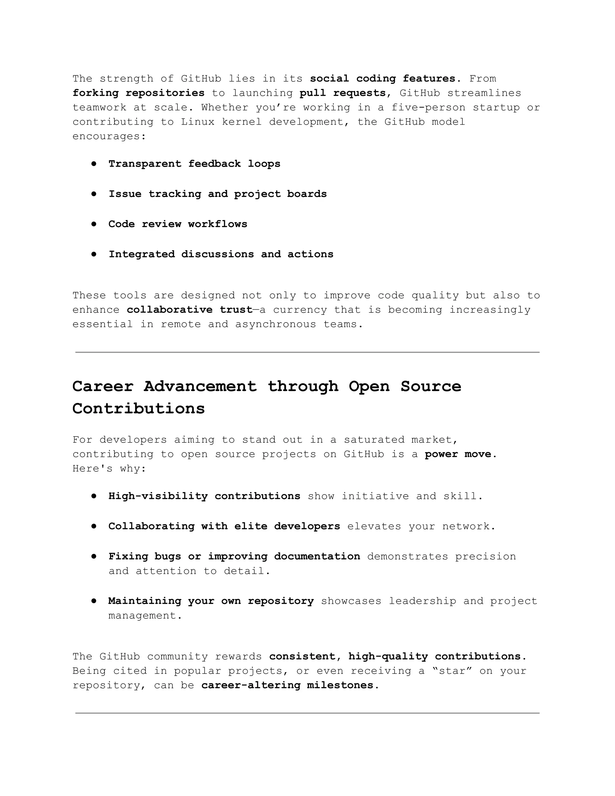 The strength of GitHub lies in its social coding features. From
forking repositories to launching pull requests, GitHub streamlines
teamwork at scale. Whether you’re working in a five-person startup or
contributing to Linux kernel development, the GitHub model
encourages:
●​ Transparent feedback loops​
●​ Issue tracking and project boards​
●​ Code review workflows​
●​ Integrated discussions and actions​
These tools are designed not only to improve code quality but also to
enhance collaborative trust—a currency that is becoming increasingly
essential in remote and asynchronous teams.
Career Advancement through Open Source
Contributions
For developers aiming to stand out in a saturated market,
contributing to open source projects on GitHub is a power move.
Here's why:
●​ High-visibility contributions show initiative and skill.​
●​ Collaborating with elite developers elevates your network.​
●​ Fixing bugs or improving documentation demonstrates precision
and attention to detail.​
●​ Maintaining your own repository showcases leadership and project
management.​
The GitHub community rewards consistent, high-quality contributions.
Being cited in popular projects, or even receiving a “star” on your
repository, can be career-altering milestones.
 