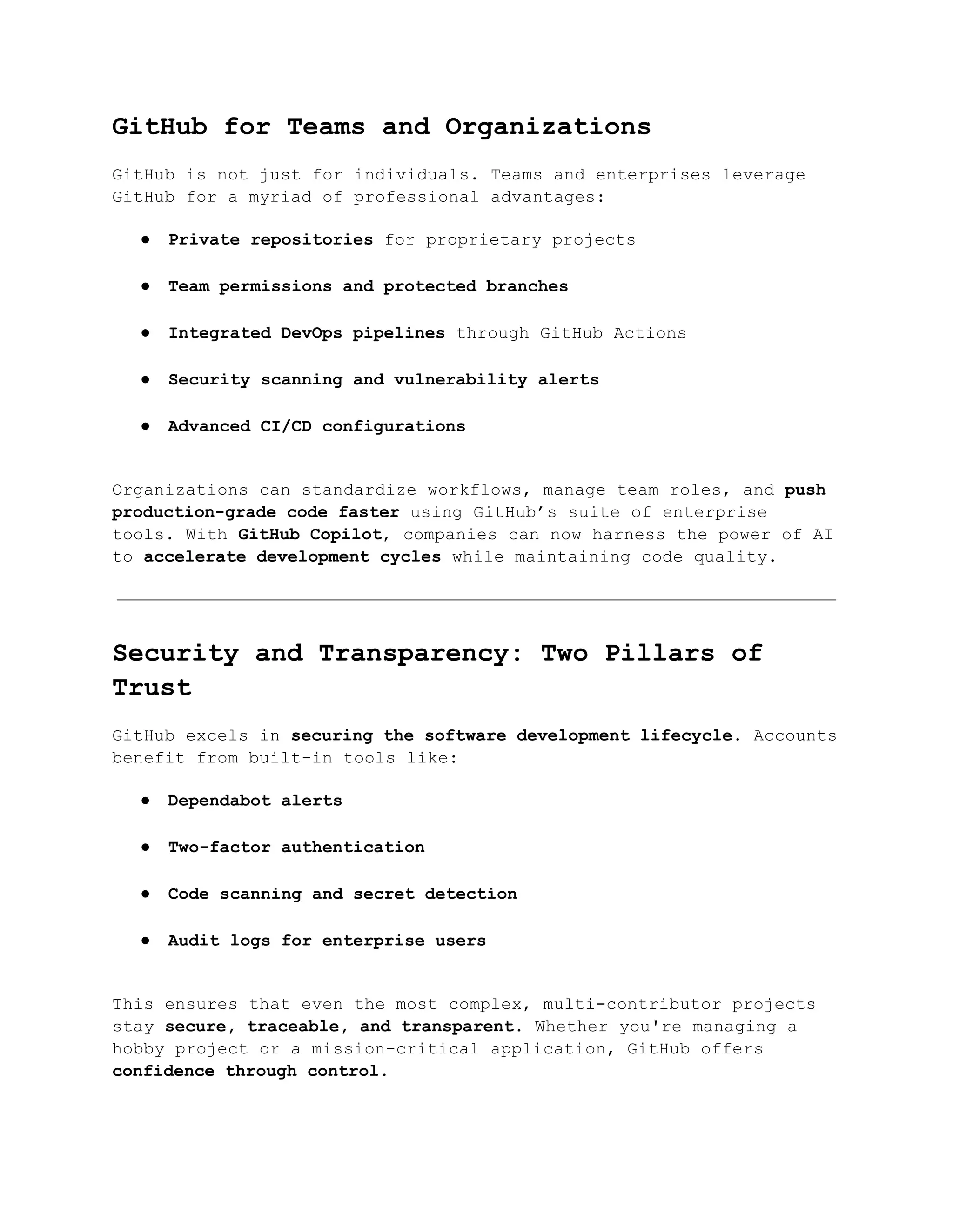 GitHub for Teams and Organizations
GitHub is not just for individuals. Teams and enterprises leverage
GitHub for a myriad of professional advantages:
●​ Private repositories for proprietary projects​
●​ Team permissions and protected branches​
●​ Integrated DevOps pipelines through GitHub Actions​
●​ Security scanning and vulnerability alerts​
●​ Advanced CI/CD configurations​
Organizations can standardize workflows, manage team roles, and push
production-grade code faster using GitHub’s suite of enterprise
tools. With GitHub Copilot, companies can now harness the power of AI
to accelerate development cycles while maintaining code quality.
Security and Transparency: Two Pillars of
Trust
GitHub excels in securing the software development lifecycle. Accounts
benefit from built-in tools like:
●​ Dependabot alerts​
●​ Two-factor authentication​
●​ Code scanning and secret detection​
●​ Audit logs for enterprise users​
This ensures that even the most complex, multi-contributor projects
stay secure, traceable, and transparent. Whether you're managing a
hobby project or a mission-critical application, GitHub offers
confidence through control.
 