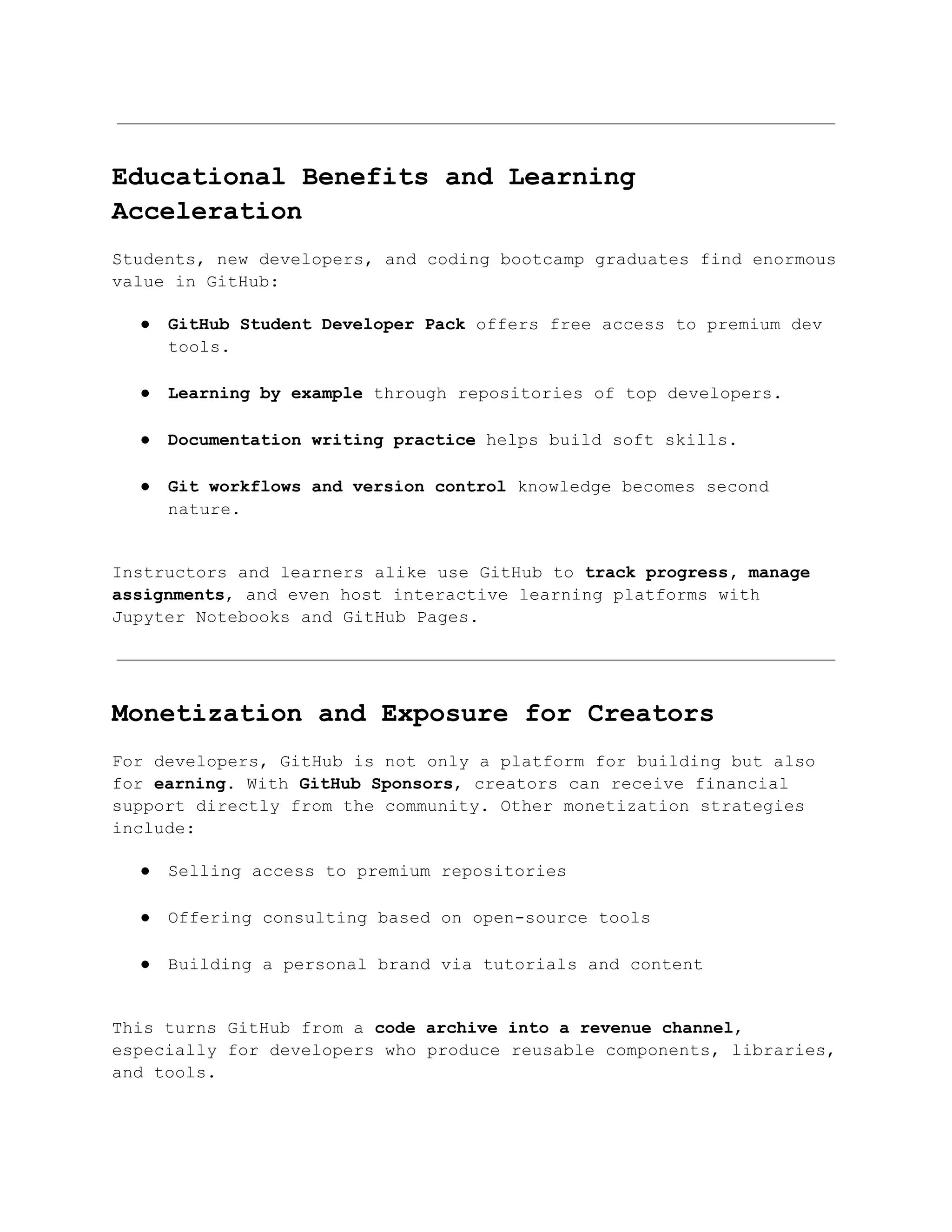 Educational Benefits and Learning
Acceleration
Students, new developers, and coding bootcamp graduates find enormous
value in GitHub:
●​ GitHub Student Developer Pack offers free access to premium dev
tools.​
●​ Learning by example through repositories of top developers.​
●​ Documentation writing practice helps build soft skills.​
●​ Git workflows and version control knowledge becomes second
nature.​
Instructors and learners alike use GitHub to track progress, manage
assignments, and even host interactive learning platforms with
Jupyter Notebooks and GitHub Pages.
Monetization and Exposure for Creators
For developers, GitHub is not only a platform for building but also
for earning. With GitHub Sponsors, creators can receive financial
support directly from the community. Other monetization strategies
include:
●​ Selling access to premium repositories​
●​ Offering consulting based on open-source tools​
●​ Building a personal brand via tutorials and content​
This turns GitHub from a code archive into a revenue channel,
especially for developers who produce reusable components, libraries,
and tools.
 