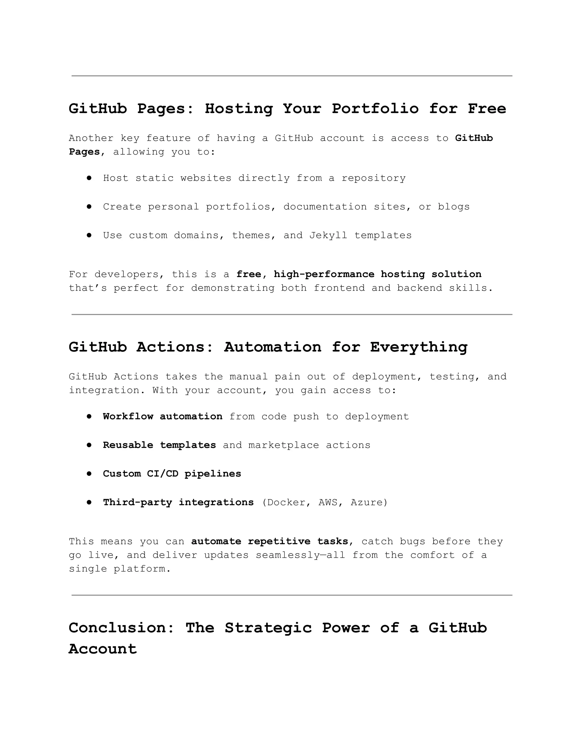 GitHub Pages: Hosting Your Portfolio for Free
Another key feature of having a GitHub account is access to GitHub
Pages, allowing you to:
●​ Host static websites directly from a repository​
●​ Create personal portfolios, documentation sites, or blogs​
●​ Use custom domains, themes, and Jekyll templates​
For developers, this is a free, high-performance hosting solution
that’s perfect for demonstrating both frontend and backend skills.
GitHub Actions: Automation for Everything
GitHub Actions takes the manual pain out of deployment, testing, and
integration. With your account, you gain access to:
●​ Workflow automation from code push to deployment​
●​ Reusable templates and marketplace actions​
●​ Custom CI/CD pipelines​
●​ Third-party integrations (Docker, AWS, Azure)​
This means you can automate repetitive tasks, catch bugs before they
go live, and deliver updates seamlessly—all from the comfort of a
single platform.
Conclusion: The Strategic Power of a GitHub
Account
 