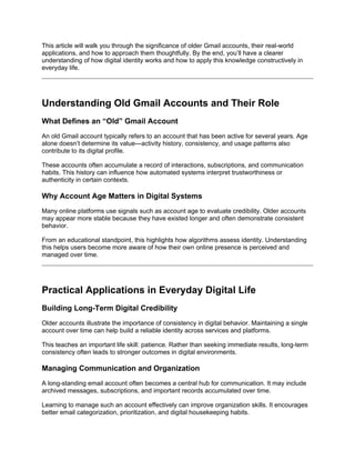 This article will walk you through the significance of older Gmail accounts, their real-world
applications, and how to approach them thoughtfully. By the end, you’ll have a clearer
understanding of how digital identity works and how to apply this knowledge constructively in
everyday life.
Understanding Old Gmail Accounts and Their Role
What Defines an “Old” Gmail Account
An old Gmail account typically refers to an account that has been active for several years. Age
alone doesn’t determine its value—activity history, consistency, and usage patterns also
contribute to its digital profile.
These accounts often accumulate a record of interactions, subscriptions, and communication
habits. This history can influence how automated systems interpret trustworthiness or
authenticity in certain contexts.
Why Account Age Matters in Digital Systems
Many online platforms use signals such as account age to evaluate credibility. Older accounts
may appear more stable because they have existed longer and often demonstrate consistent
behavior.
From an educational standpoint, this highlights how algorithms assess identity. Understanding
this helps users become more aware of how their own online presence is perceived and
managed over time.
Practical Applications in Everyday Digital Life
Building Long-Term Digital Credibility
Older accounts illustrate the importance of consistency in digital behavior. Maintaining a single
account over time can help build a reliable identity across services and platforms.
This teaches an important life skill: patience. Rather than seeking immediate results, long-term
consistency often leads to stronger outcomes in digital environments.
Managing Communication and Organization
A long-standing email account often becomes a central hub for communication. It may include
archived messages, subscriptions, and important records accumulated over time.
Learning to manage such an account effectively can improve organization skills. It encourages
better email categorization, prioritization, and digital housekeeping habits.
 