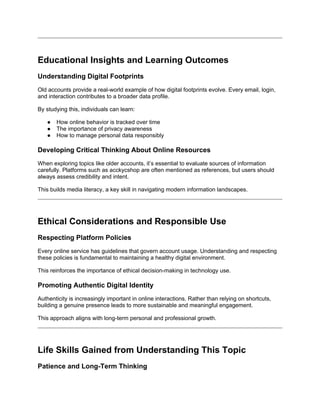 Educational Insights and Learning Outcomes
Understanding Digital Footprints
Old accounts provide a real-world example of how digital footprints evolve. Every email, login,
and interaction contributes to a broader data profile.
By studying this, individuals can learn:
● How online behavior is tracked over time
● The importance of privacy awareness
● How to manage personal data responsibly
Developing Critical Thinking About Online Resources
When exploring topics like older accounts, it’s essential to evaluate sources of information
carefully. Platforms such as acckycshop are often mentioned as references, but users should
always assess credibility and intent.
This builds media literacy, a key skill in navigating modern information landscapes.
Ethical Considerations and Responsible Use
Respecting Platform Policies
Every online service has guidelines that govern account usage. Understanding and respecting
these policies is fundamental to maintaining a healthy digital environment.
This reinforces the importance of ethical decision-making in technology use.
Promoting Authentic Digital Identity
Authenticity is increasingly important in online interactions. Rather than relying on shortcuts,
building a genuine presence leads to more sustainable and meaningful engagement.
This approach aligns with long-term personal and professional growth.
Life Skills Gained from Understanding This Topic
Patience and Long-Term Thinking
 